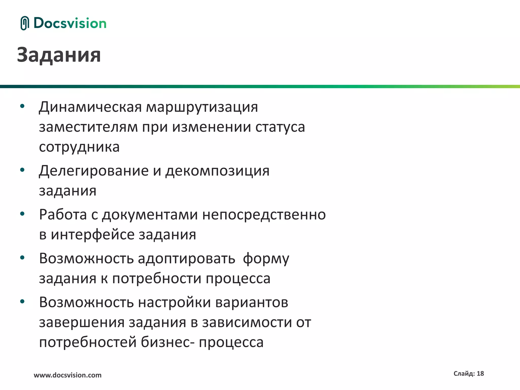 Задания

• Динамическая маршрутизация
  заместителям при изменении статуса
  сотрудника
• Делегирование и декомпозиция
  задания
• Работа с документами непосредственно
  в интерфейсе задания
• Возможность адоптировать форму
  задания к потребности процесса
• Возможность настройки вариантов
  завершения задания в зависимости от
  потребностей бизнес- процесса
 www.docsvision.com                      Слайд: 18
 