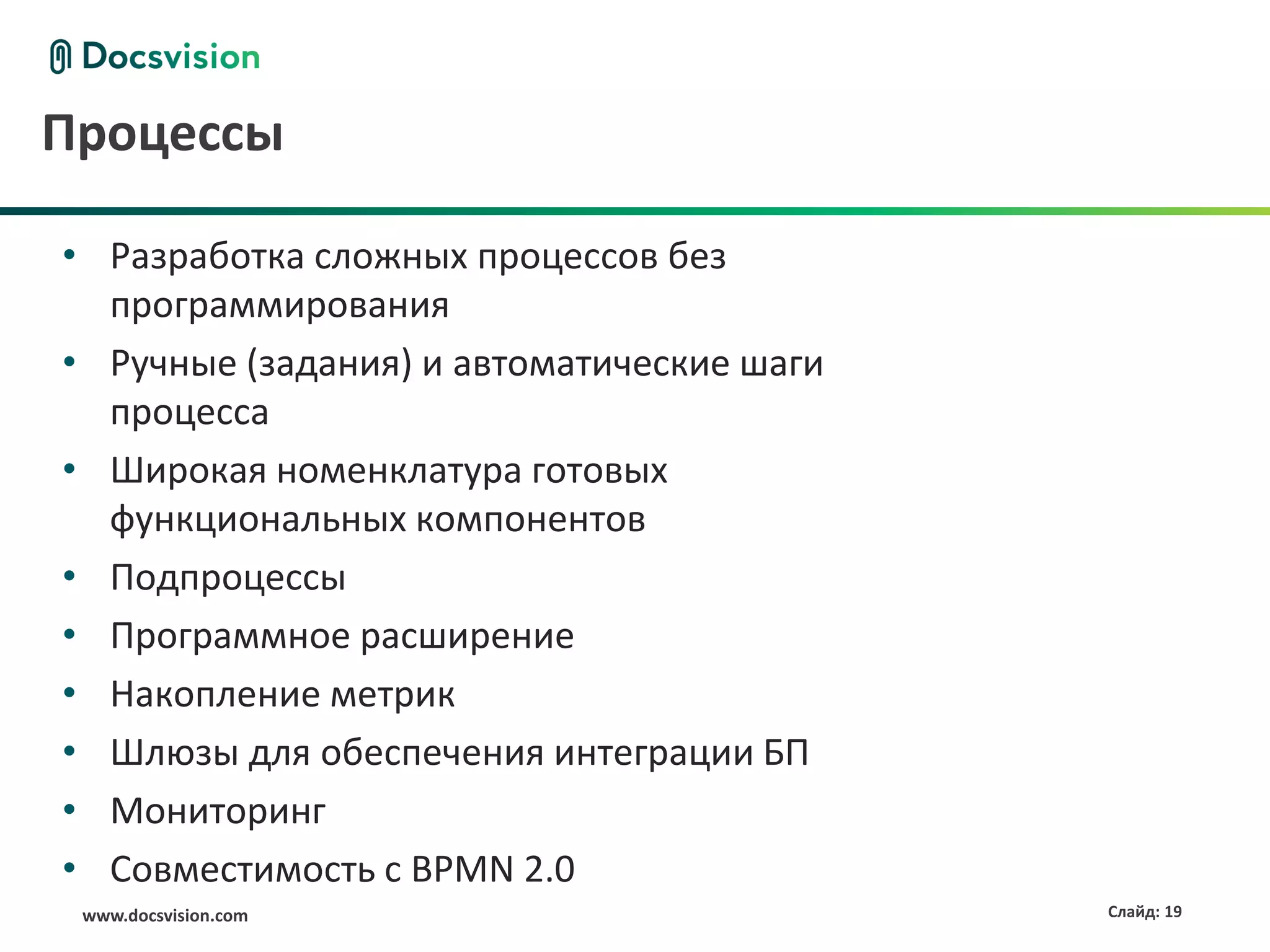 Процессы

• Разработка сложных процессов без
  программирования
• Ручные (задания) и автоматические шаги
  процесса
• Широкая номенклатура готовых
  функциональных компонентов
• Подпроцессы
• Программное расширение
• Накопление метрик
• Шлюзы для обеспечения интеграции БП
• Мониторинг
• Совместимость с BPMN 2.0
 www.docsvision.com                        Слайд: 19
 