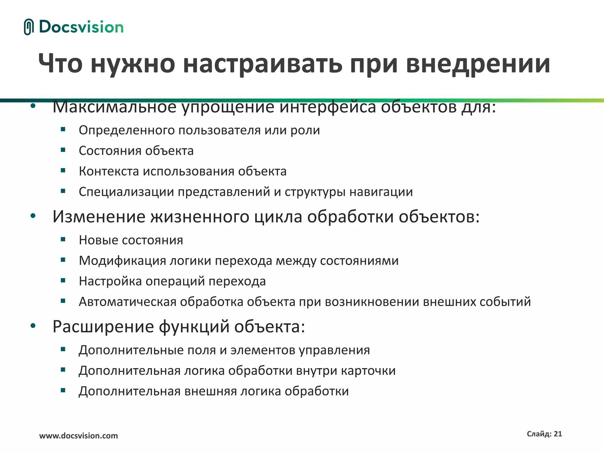 Что нужно настраивать при внедрении
• Максимальное упрощение интерфейса объектов для:
         Определенного пользователя или роли
         Состояния объекта
         Контекста использования объекта
         Специализации представлений и структуры навигации
• Изменение жизненного цикла обработки объектов:
         Новые состояния
         Модификация логики перехода между состояниями
         Настройка операций перехода
         Автоматическая обработка объекта при возникновении внешних событий
• Расширение функций объекта:
      Дополнительные поля и элементов управления
      Дополнительная логика обработки внутри карточки
      Дополнительная внешняя логика обработки


 www.docsvision.com                                                        Слайд: 21
 