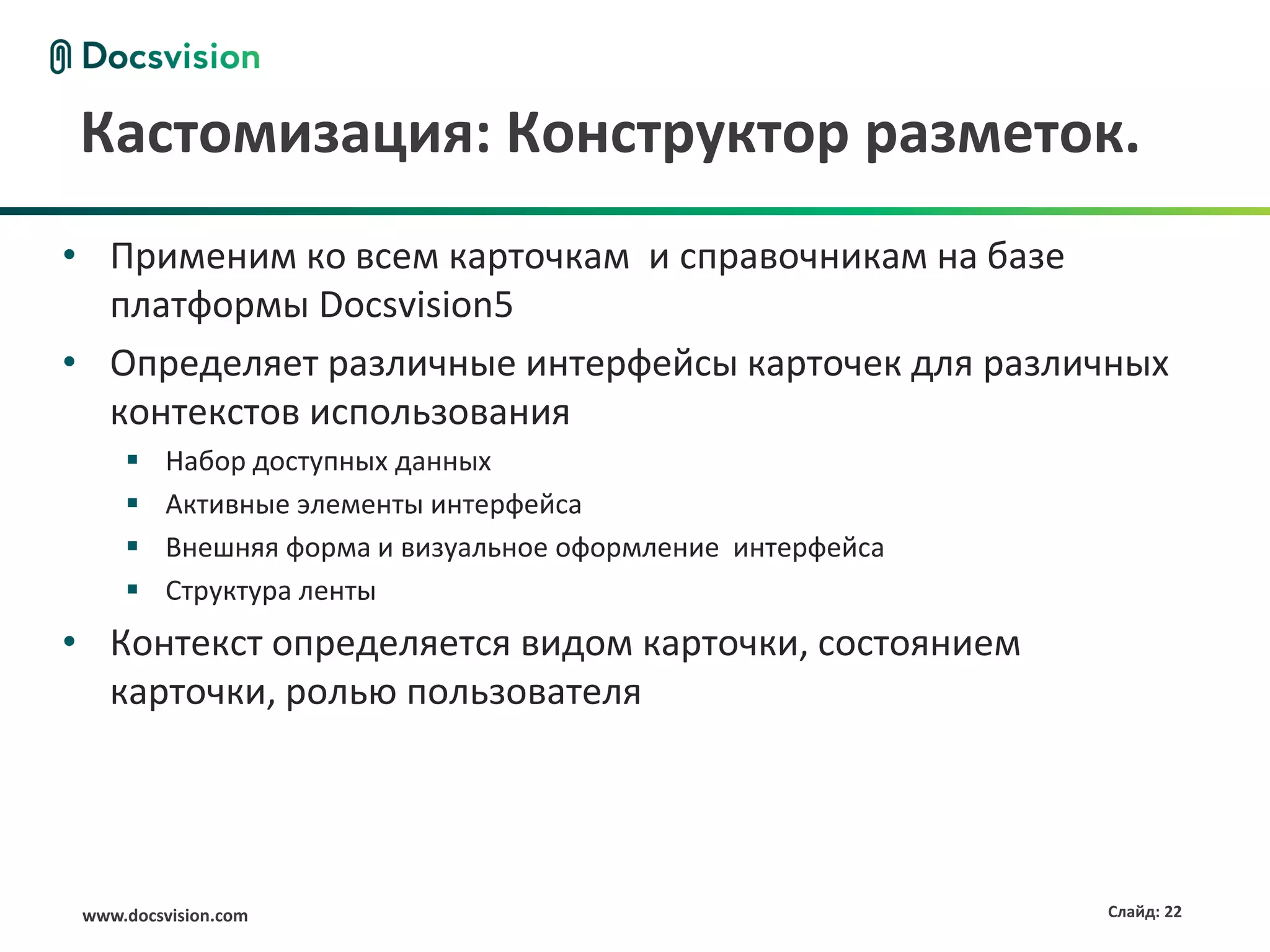 Кастомизация: Конструктор разметок.
• Применим ко всем карточкам и справочникам на базе
  платформы Docsvision5
• Определяет различные интерфейсы карточек для различных
  контекстов использования
         Набор доступных данных
         Активные элементы интерфейса
         Внешняя форма и визуальное оформление интерфейса
         Структура ленты
• Контекст определяется видом карточки, состоянием
  карточки, ролью пользователя




 www.docsvision.com                                          Слайд: 22
 