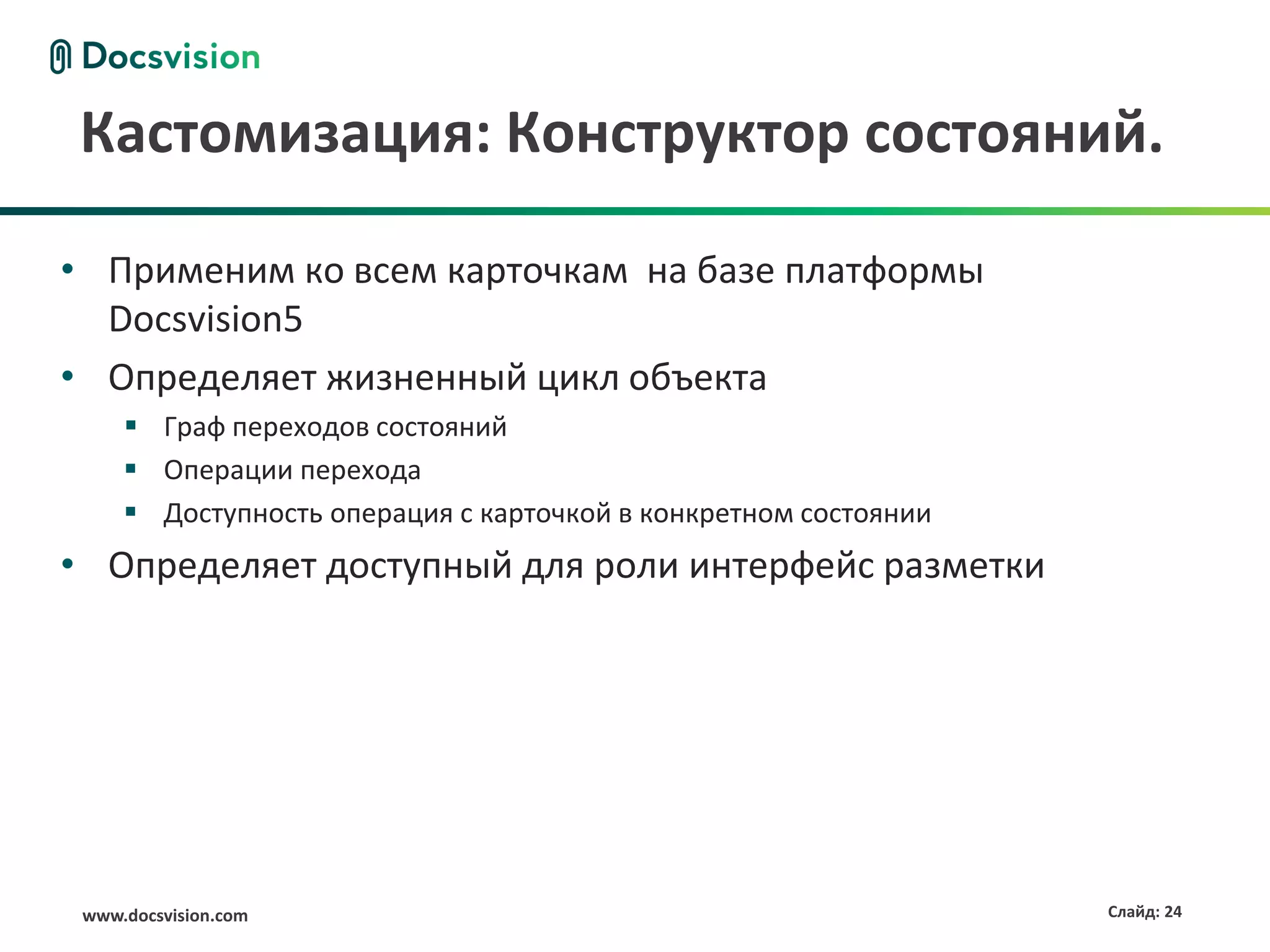 Кастомизация: Конструктор состояний.

• Применим ко всем карточкам на базе платформы
  Docsvision5
• Определяет жизненный цикл объекта
      Граф переходов состояний
      Операции перехода
      Доступность операция с карточкой в конкретном состоянии
• Определяет доступный для роли интерфейс разметки




 www.docsvision.com                                              Слайд: 24
 