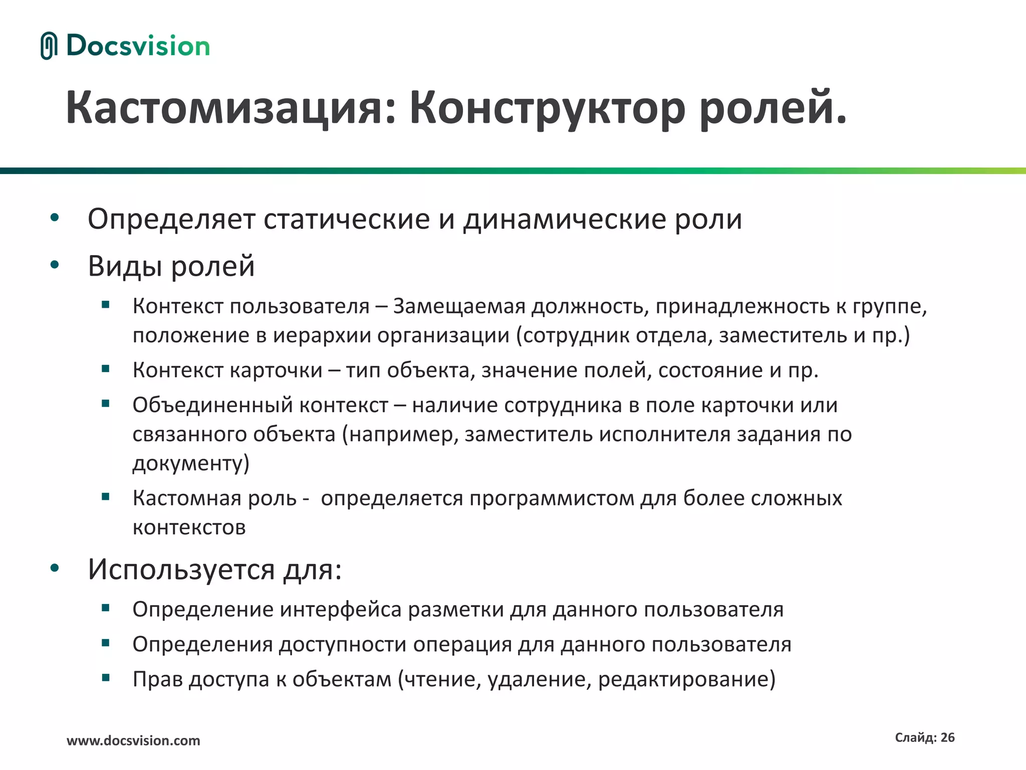 Кастомизация: Конструктор ролей.

• Определяет статические и динамические роли
• Виды ролей
      Контекст пользователя – Замещаемая должность, принадлежность к группе,
       положение в иерархии организации (сотрудник отдела, заместитель и пр.)
      Контекст карточки – тип объекта, значение полей, состояние и пр.
      Объединенный контекст – наличие сотрудника в поле карточки или
       связанного объекта (например, заместитель исполнителя задания по
       документу)
      Кастомная роль - определяется программистом для более сложных
       контекстов
• Используется для:
      Определение интерфейса разметки для данного пользователя
      Определения доступности операция для данного пользователя
      Прав доступа к объектам (чтение, удаление, редактирование)

 www.docsvision.com                                                       Слайд: 26
 