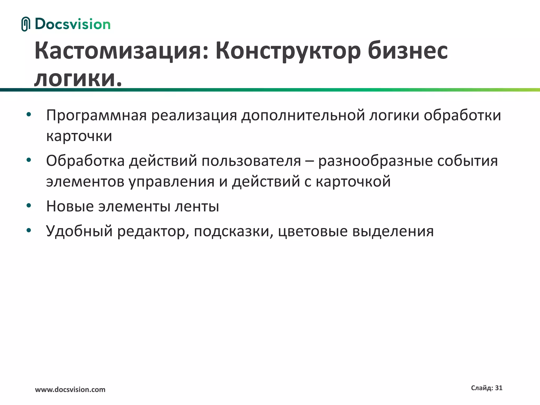 Кастомизация: Конструктор бизнес
логики.
• Программная реализация дополнительной логики обработки
  карточки
• Обработка действий пользователя – разнообразные события
  элементов управления и действий с карточкой
• Новые элементы ленты
• Удобный редактор, подсказки, цветовые выделения




 www.docsvision.com                                  Слайд: 31
 