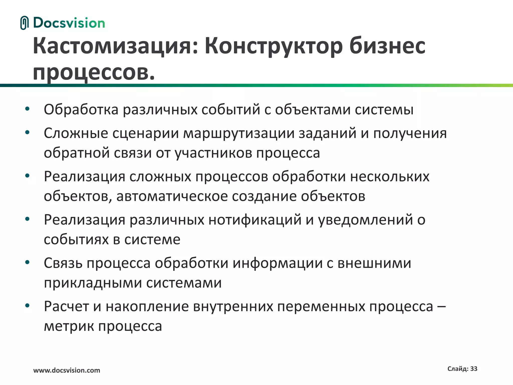 Кастомизация: Конструктор бизнес
 процессов.
• Обработка различных событий с объектами системы
• Сложные сценарии маршрутизации заданий и получения
  обратной связи от участников процесса
• Реализация сложных процессов обработки нескольких
  объектов, автоматическое создание объектов
• Реализация различных нотификаций и уведомлений о
  событиях в системе
• Связь процесса обработки информации с внешними
  прикладными системами
• Расчет и накопление внутренних переменных процесса –
  метрик процесса

 www.docsvision.com                                      Слайд: 33
 