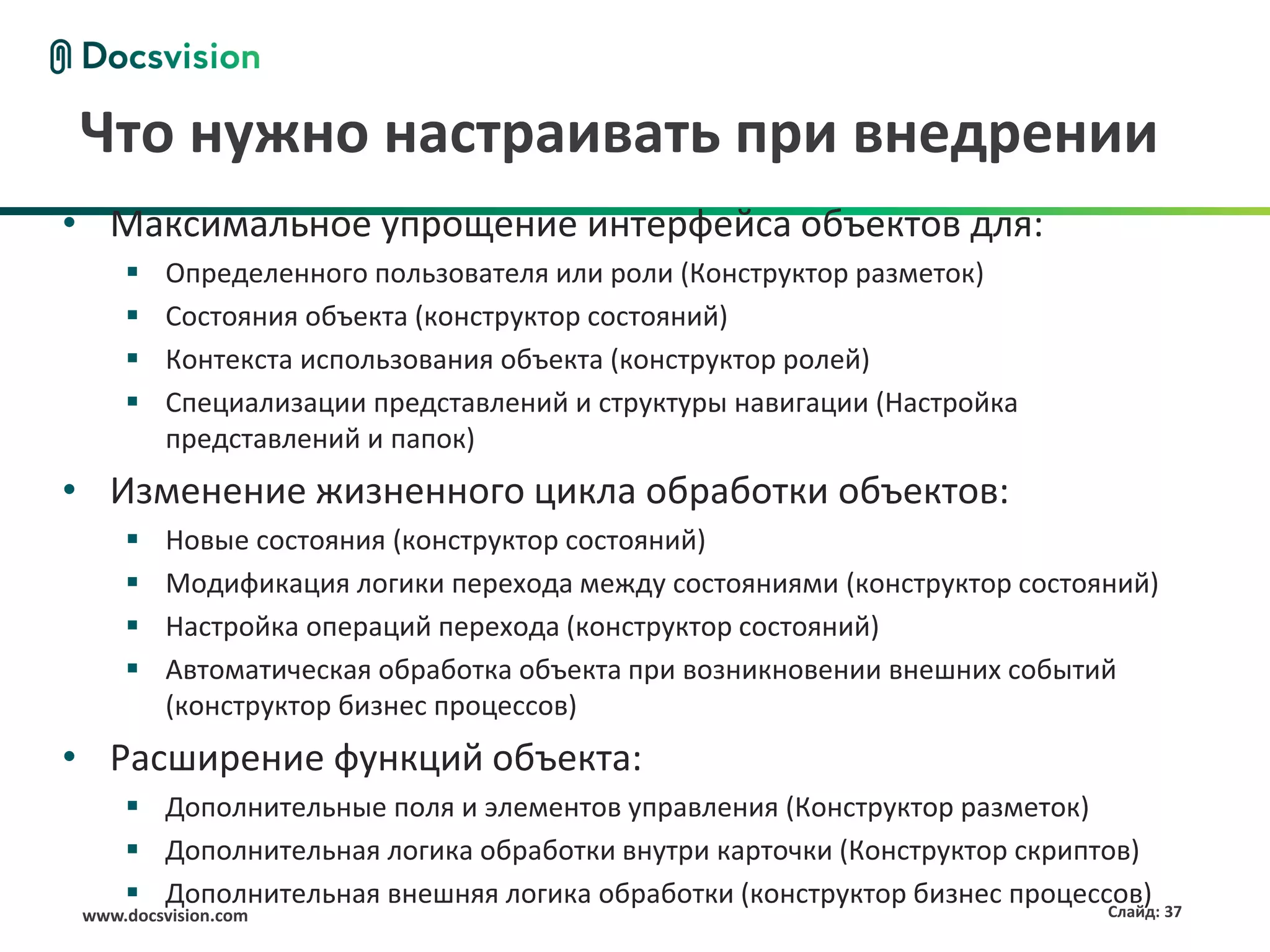 Что нужно настраивать при внедрении
• Максимальное упрощение интерфейса объектов для:
         Определенного пользователя или роли (Конструктор разметок)
         Состояния объекта (конструктор состояний)
         Контекста использования объекта (конструктор ролей)
         Специализации представлений и структуры навигации (Настройка
          представлений и папок)
• Изменение жизненного цикла обработки объектов:
         Новые состояния (конструктор состояний)
         Модификация логики перехода между состояниями (конструктор состояний)
         Настройка операций перехода (конструктор состояний)
         Автоматическая обработка объекта при возникновении внешних событий
          (конструктор бизнес процессов)
• Расширение функций объекта:
      Дополнительные поля и элементов управления (Конструктор разметок)
      Дополнительная логика обработки внутри карточки (Конструктор скриптов)
      Дополнительная внешняя логика обработки (конструктор бизнес процессов) 37
                                                                          Слайд:
 www.docsvision.com
 