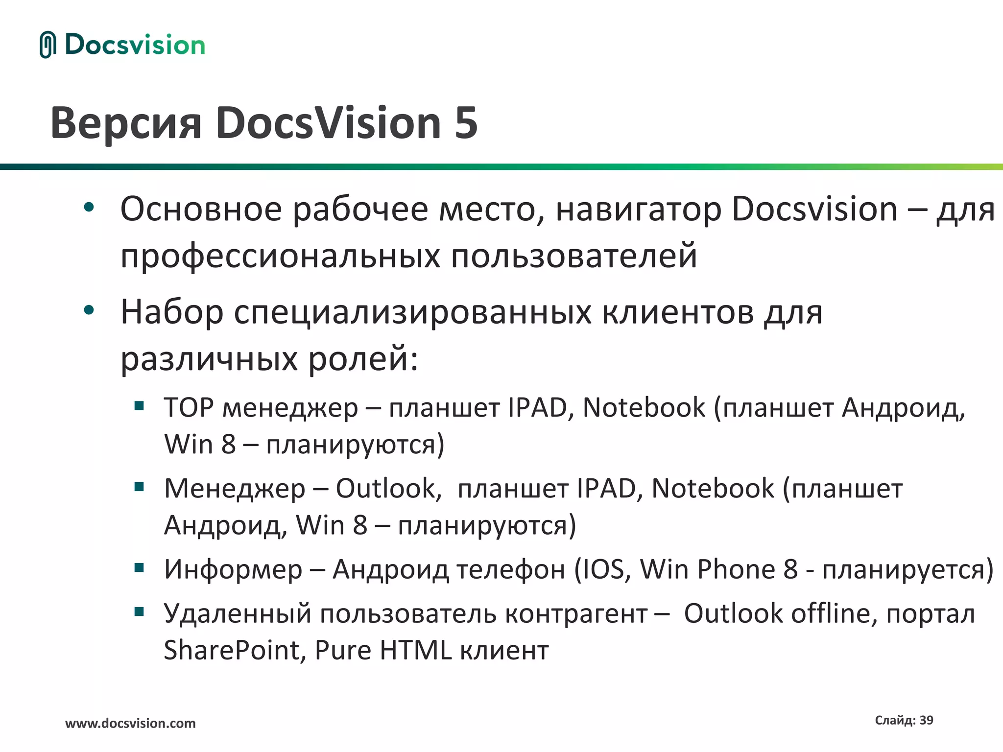 Версия DocsVision 5
  • Основное рабочее место, навигатор Docsvision – для
    профессиональных пользователей
  • Набор специализированных клиентов для
    различных ролей:
          TOP менеджер – планшет IPAD, Notebook (планшет Андроид,
           Win 8 – планируются)
          Менеджер – Outlook, планшет IPAD, Notebook (планшет
           Андроид, Win 8 – планируются)
          Информер – Андроид телефон (IOS, Win Phone 8 - планируется)
          Удаленный пользователь контрагент – Outlook offline, портал
           SharePoint, Pure HTML клиент

www.docsvision.com                                           Слайд: 39
 