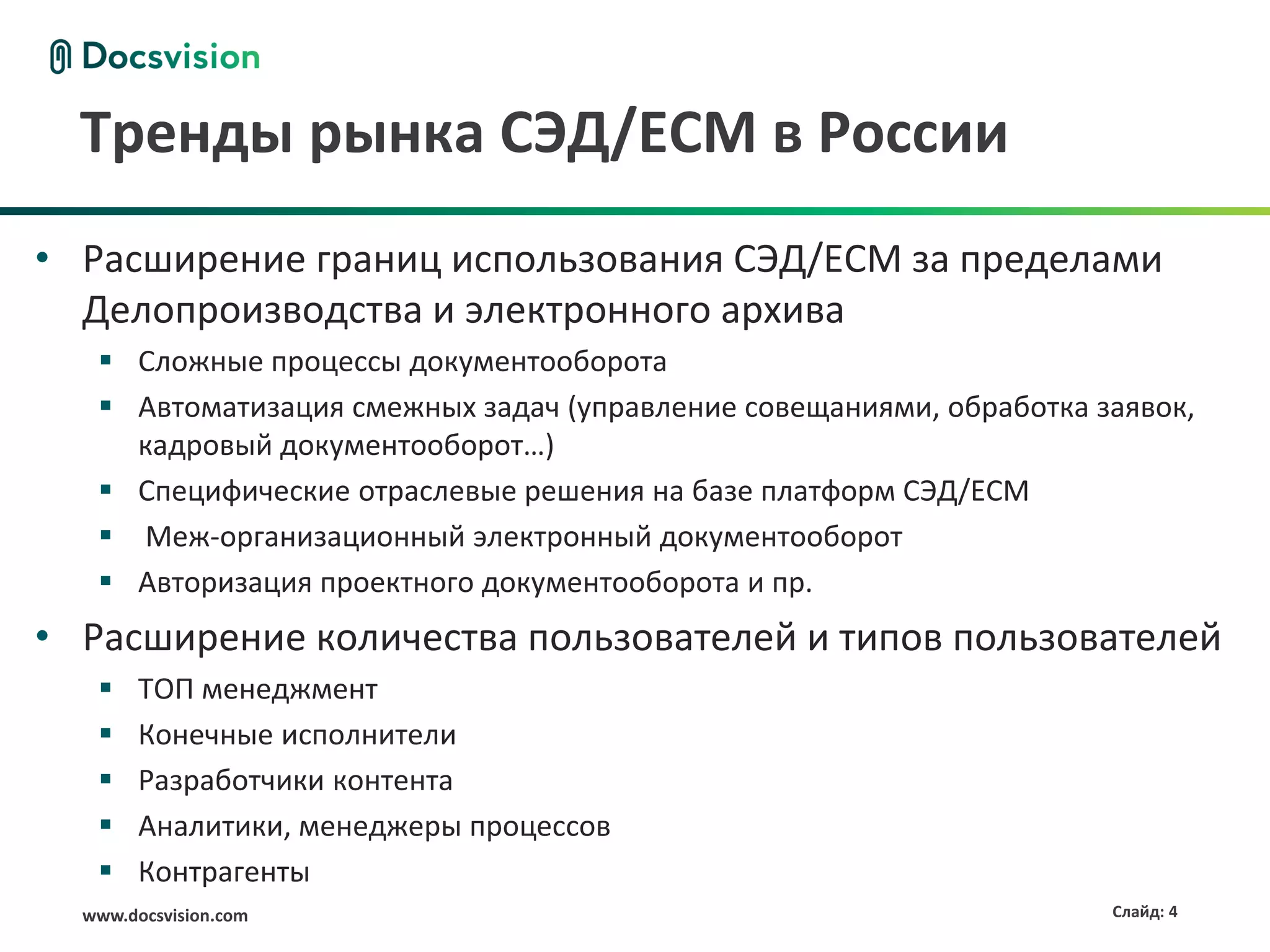 Тренды рынка СЭД/ECM в России
• Расширение границ использования СЭД/ECM за пределами
  Делопроизводства и электронного архива
    Сложные процессы документооборота
    Автоматизация смежных задач (управление совещаниями, обработка заявок,
     кадровый документооборот…)
    Специфические отраслевые решения на базе платформ СЭД/ECM
    Меж-организационный электронный документооборот
    Авторизация проектного документооборота и пр.
• Расширение количества пользователей и типов пользователей
       ТОП менеджмент
       Конечные исполнители
       Разработчики контента
       Аналитики, менеджеры процессов
       Контрагенты
  www.docsvision.com                                                 Слайд: 4
 