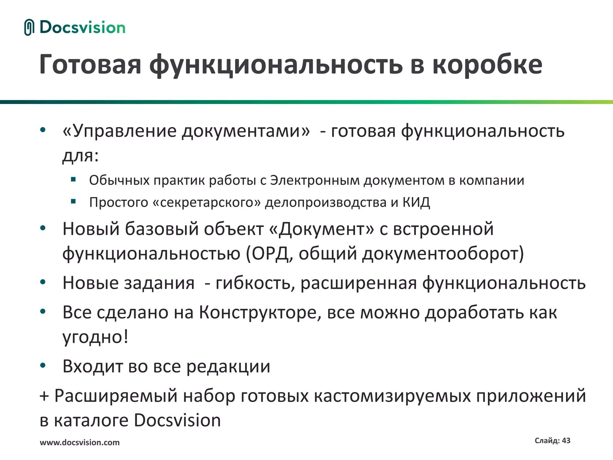 Готовая функциональность в коробке

• «Управление документами» - готовая функциональность
  для:
       Обычных практик работы с Электронным документом в компании
       Простого «секретарского» делопроизводства и КИД
• Новый базовый объект «Документ» с встроенной
   функциональностью (ОРД, общий документооборот)
• Новые задания - гибкость, расширенная функциональность
• Все сделано на Конструкторе, все можно доработать как
   угодно!
• Входит во все редакции
+ Расширяемый набор готовых кастомизируемых приложений
в каталоге Docsvision
www.docsvision.com                                                   Слайд: 43
 
