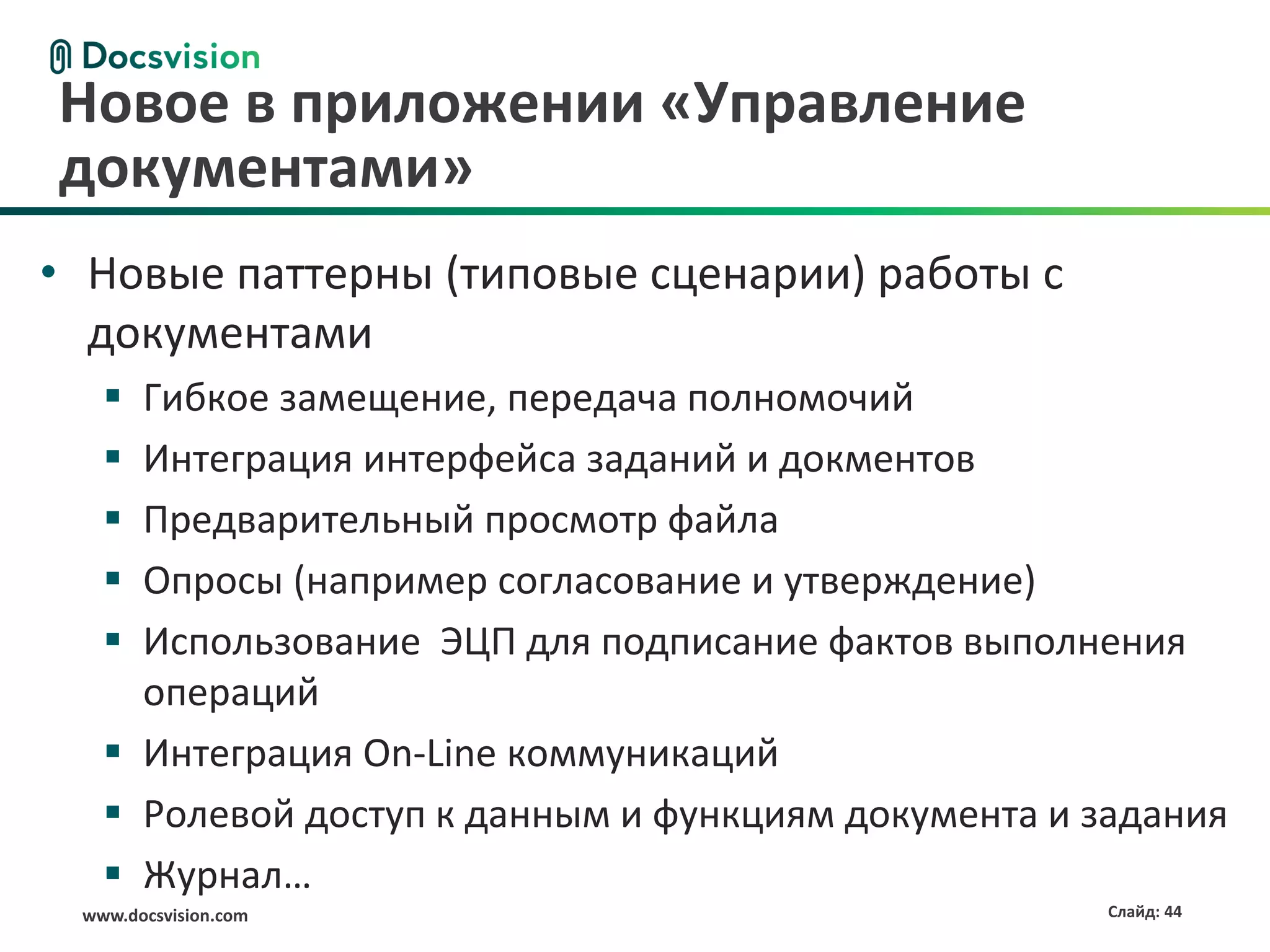 Новое в приложении «Управление
документами»
• Новые паттерны (типовые сценарии) работы с
  документами
    Гибкое замещение, передача полномочий
    Интеграция интерфейса заданий и докментов
    Предварительный просмотр файла
    Опросы (например согласование и утверждение)
    Использование ЭЦП для подписание фактов выполнения
     операций
    Интеграция On-Line коммуникаций
    Ролевой доступ к данным и функциям документа и задания
    Журнал…
 www.docsvision.com                                  Слайд: 44
 