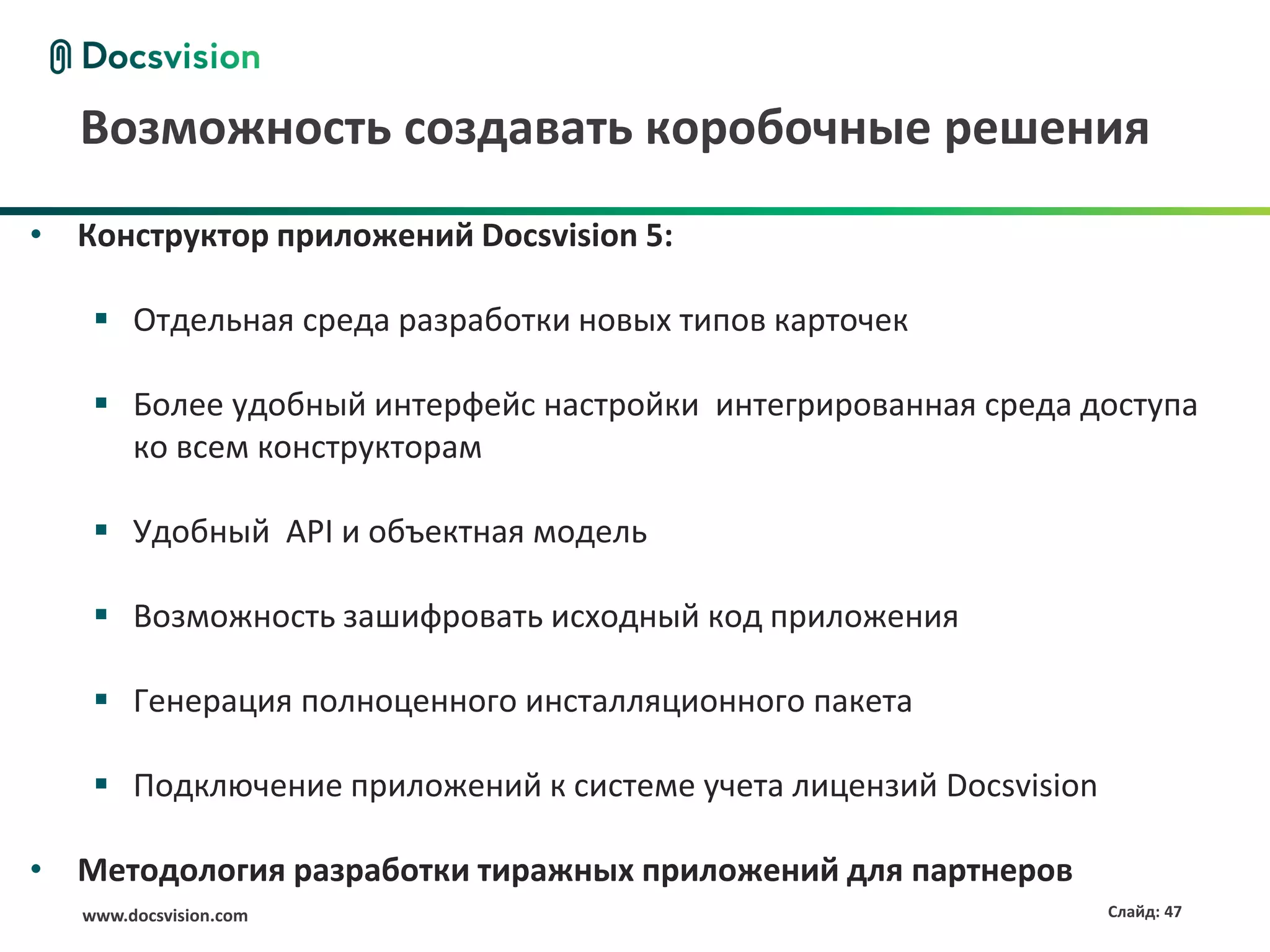 Возможность создавать коробочные решения
• Конструктор приложений Docsvision 5:

     Отдельная среда разработки новых типов карточек

     Более удобный интерфейс настройки интегрированная среда доступа
      ко всем конструкторам

     Удобный API и объектная модель

     Возможность зашифровать исходный код приложения

     Генерация полноценного инсталляционного пакета

     Подключение приложений к системе учета лицензий Docsvision

• Методология разработки тиражных приложений для партнеров
   www.docsvision.com                                              Слайд: 47
 