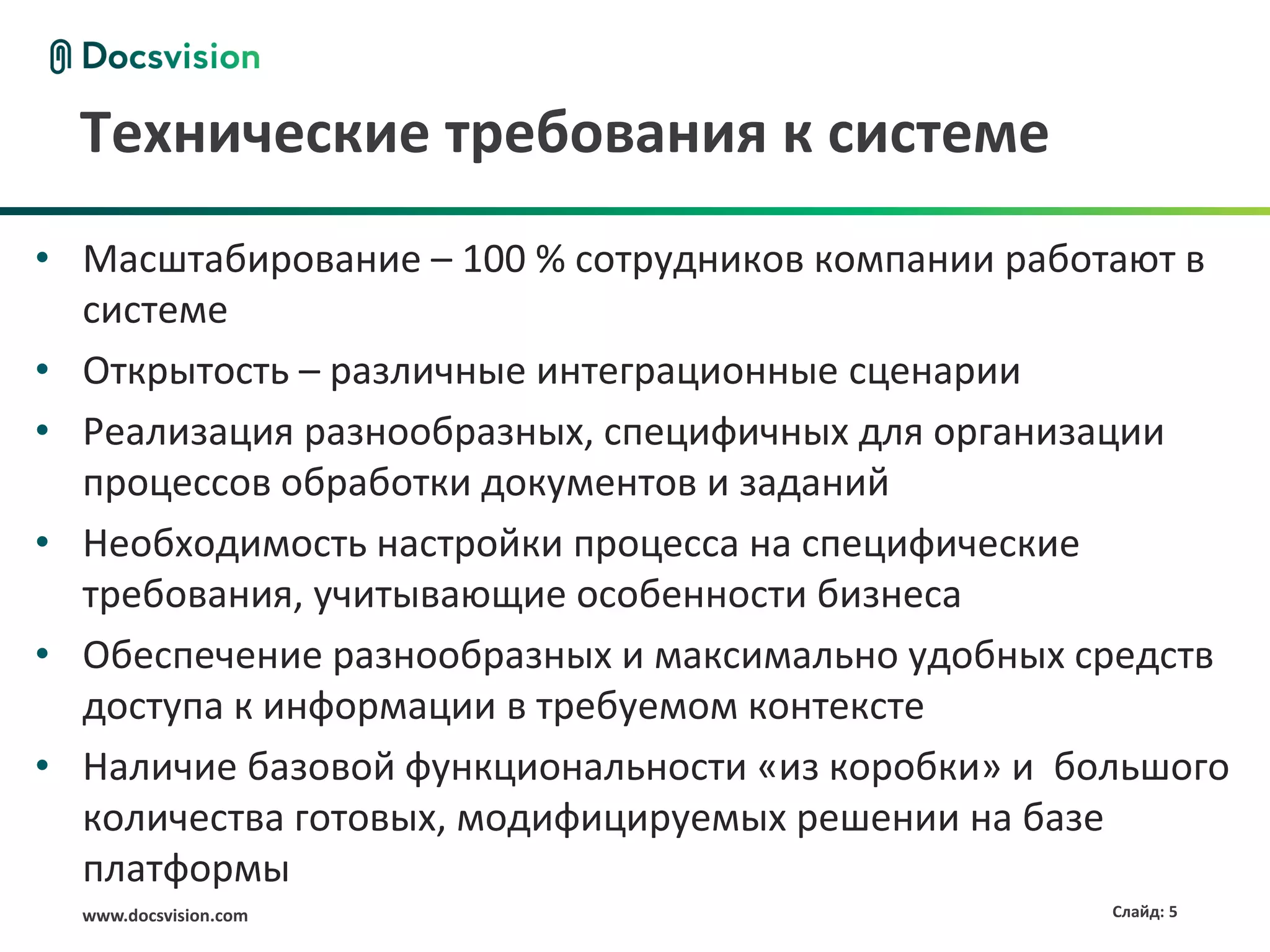 Технические требования к системе
• Масштабирование – 100 % сотрудников компании работают в
  системе
• Открытость – различные интеграционные сценарии
• Реализация разнообразных, специфичных для организации
  процессов обработки документов и заданий
• Необходимость настройки процесса на специфические
  требования, учитывающие особенности бизнеса
• Обеспечение разнообразных и максимально удобных средств
  доступа к информации в требуемом контексте
• Наличие базовой функциональности «из коробки» и большого
  количества готовых, модифицируемых решении на базе
  платформы
  www.docsvision.com                                Слайд: 5
 