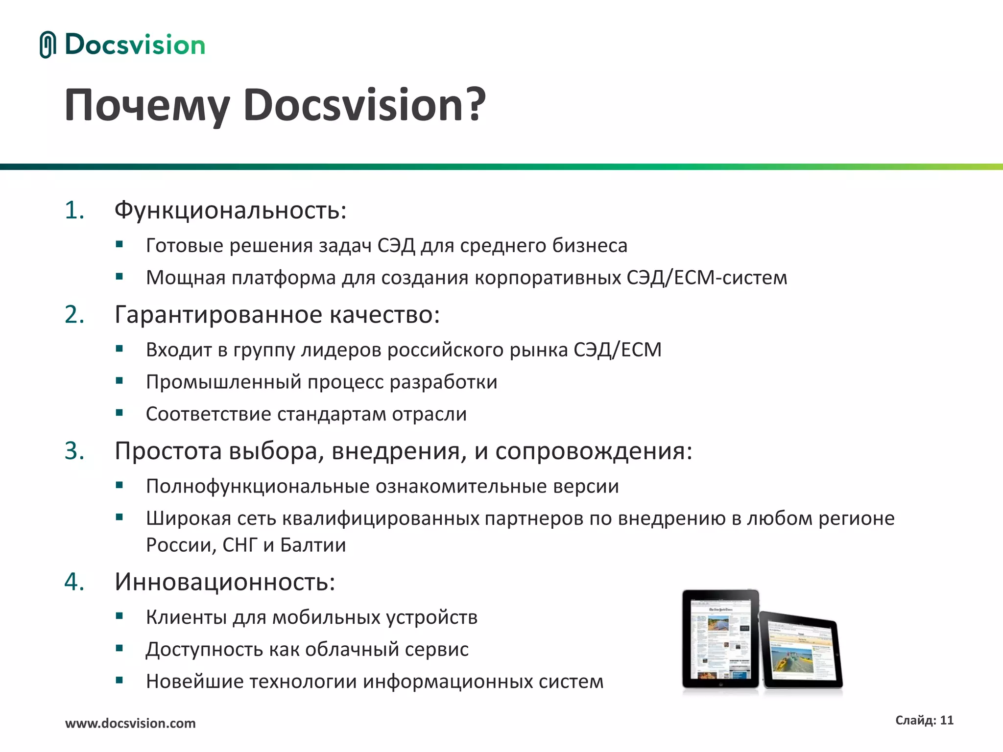 Почему Docsvision?
1.    Функциональность:
       Готовые решения задач СЭД для среднего бизнеса
       Мощная платформа для создания корпоративных СЭД/ECM-систем
2.    Гарантированное качество:
       Входит в группу лидеров российского рынка СЭД/ECM
       Промышленный процесс разработки
       Соответствие стандартам отрасли
3.    Простота выбора, внедрения, и сопровождения:
       Полнофункциональные ознакомительные версии
       Широкая сеть квалифицированных партнеров по внедрению в любом регионе
        России, СНГ и Балтии
4.    Инновационность:
       Клиенты для мобильных устройств
       Доступность как облачный сервис
       Новейшие технологии информационных систем
www.docsvision.com                                                              Слайд: 11
 
