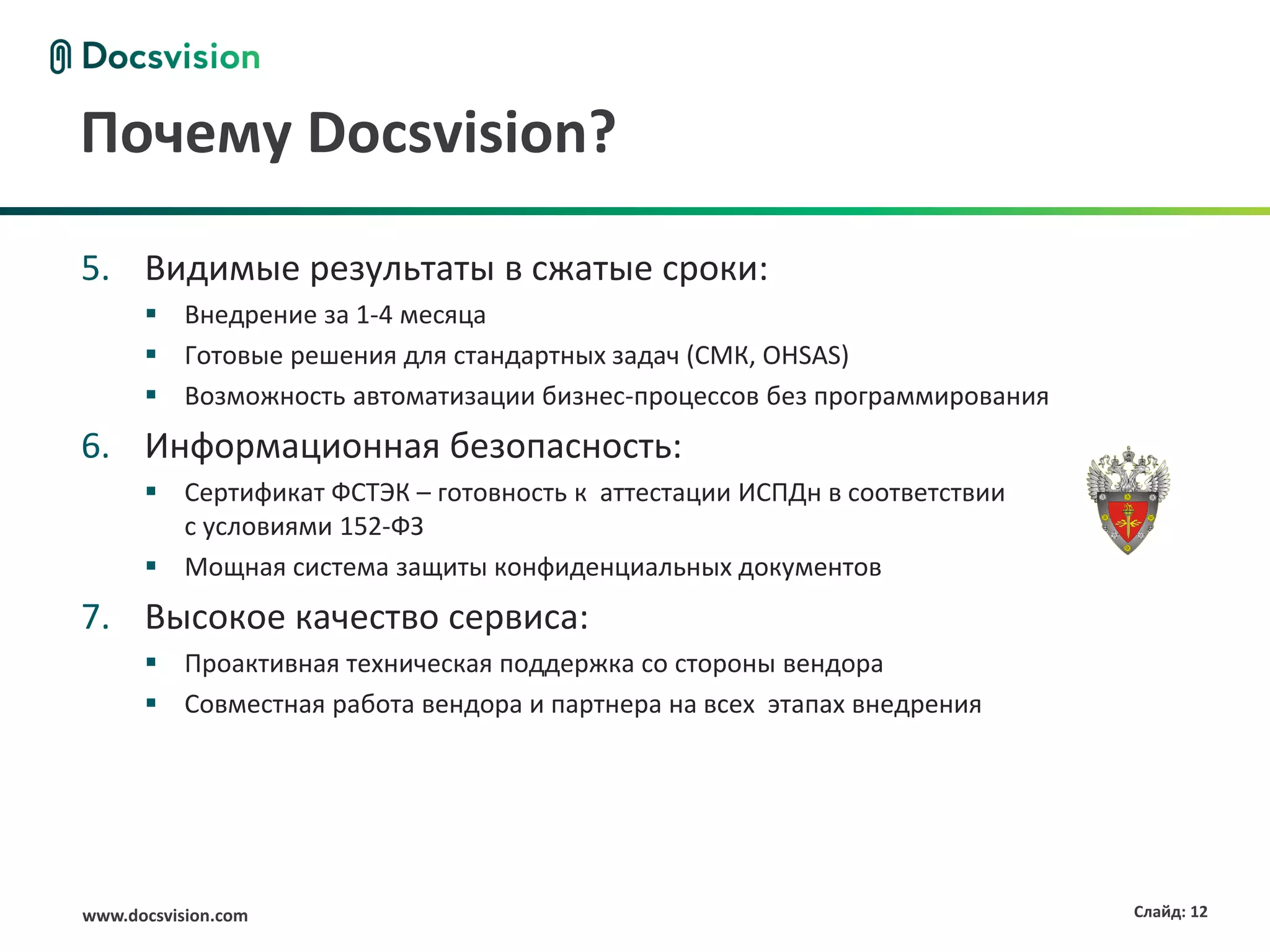 Почему Docsvision?

5. Видимые результаты в сжатые сроки:
       Внедрение за 1-4 месяца
       Готовые решения для стандартных задач (СМК, OHSAS)
       Возможность автоматизации бизнес-процессов без программирования
6. Информационная безопасность:
       Сертификат ФСТЭК – готовность к аттестации ИСПДн в соответствии
        с условиями 152-ФЗ
       Мощная система защиты конфиденциальных документов
7. Высокое качество сервиса:
       Проактивная техническая поддержка со стороны вендора
       Совместная работа вендора и партнера на всех этапах внедрения




www.docsvision.com                                                        Слайд: 12
 