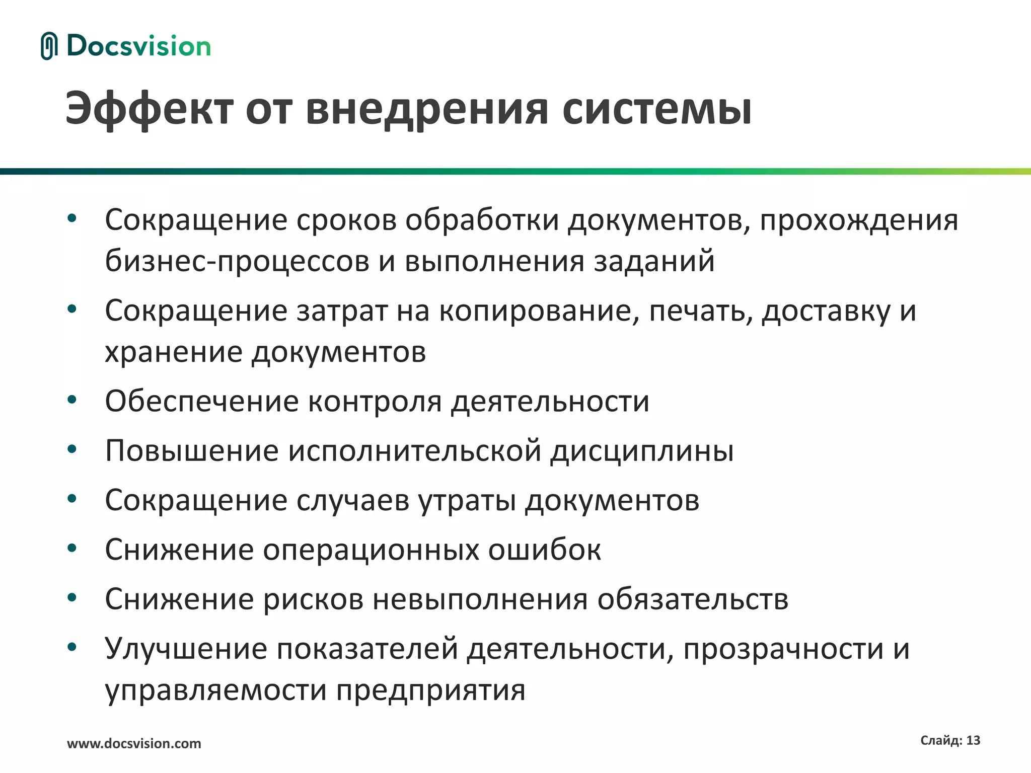Эффект от внедрения системы

• Сокращение сроков обработки документов, прохождения
  бизнес-процессов и выполнения заданий
• Сокращение затрат на копирование, печать, доставку и
  хранение документов
• Обеспечение контроля деятельности
• Повышение исполнительской дисциплины
• Сокращение случаев утраты документов
• Снижение операционных ошибок
• Снижение рисков невыполнения обязательств
• Улучшение показателей деятельности, прозрачности и
  управляемости предприятия
www.docsvision.com                                 Слайд: 13
 