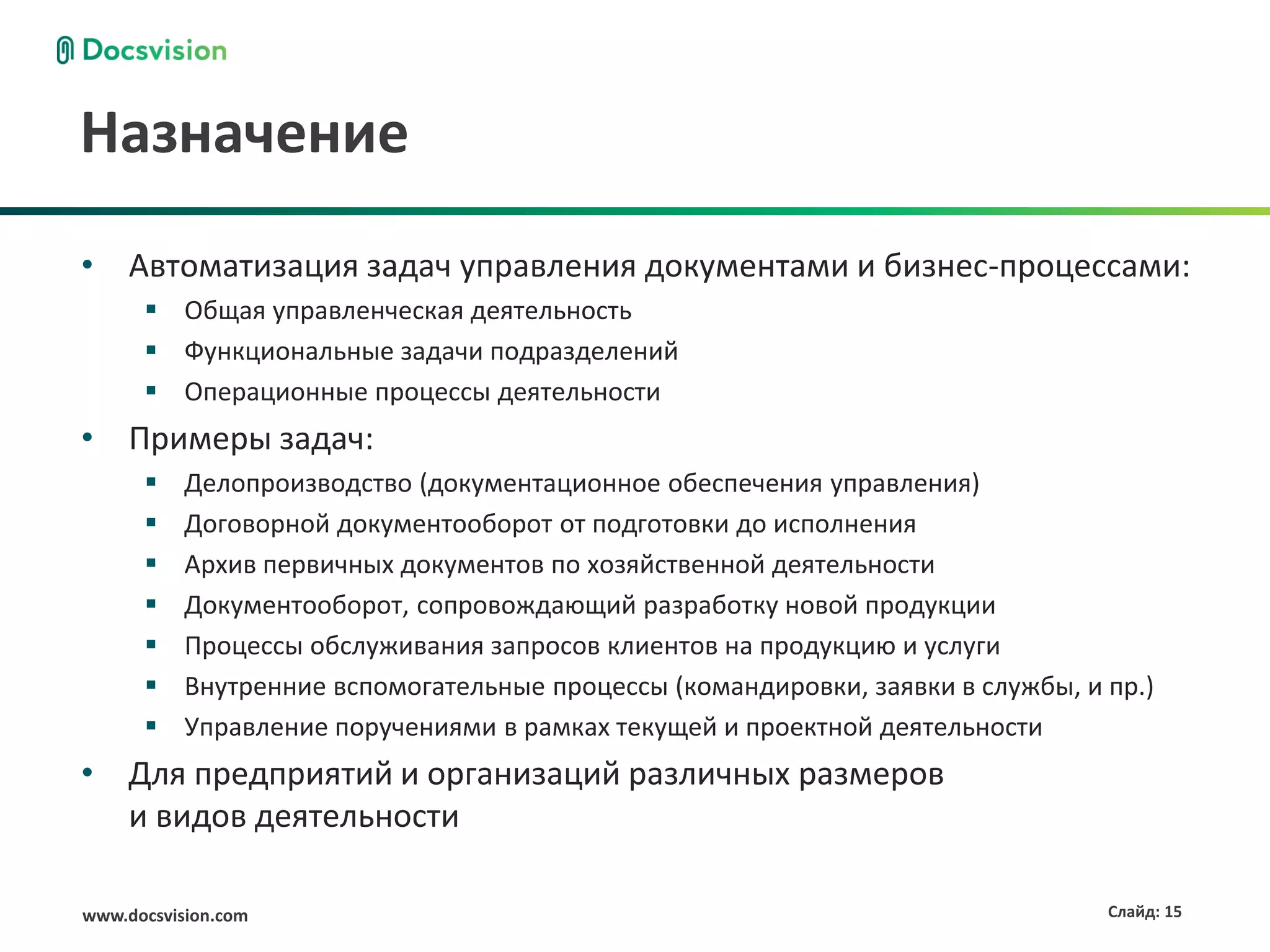Назначение
• Автоматизация задач управления документами и бизнес-процессами:
       Общая управленческая деятельность
       Функциональные задачи подразделений
       Операционные процессы деятельности
• Примеры задач:
          Делопроизводство (документационное обеспечения управления)
          Договорной документооборот от подготовки до исполнения
          Архив первичных документов по хозяйственной деятельности
          Документооборот, сопровождающий разработку новой продукции
          Процессы обслуживания запросов клиентов на продукцию и услуги
          Внутренние вспомогательные процессы (командировки, заявки в службы, и пр.)
          Управление поручениями в рамках текущей и проектной деятельности
• Для предприятий и организаций различных размеров
  и видов деятельности

www.docsvision.com                                                               Слайд: 15
 