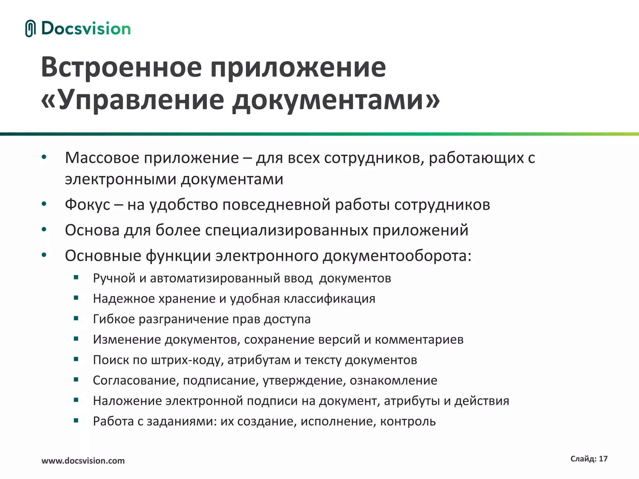 Встроенное приложение
«Управление документами»
• Массовое приложение – для всех сотрудников, работающих с
  электронными документами
• Фокус – на удобство повседневной работы сотрудников
• Основа для более специализированных приложений
• Основные функции электронного документооборота:
          Ручной и автоматизированный ввод документов
          Надежное хранение и удобная классификация
          Гибкое разграничение прав доступа
          Изменение документов, сохранение версий и комментариев
          Поиск по штрих-коду, атрибутам и тексту документов
          Согласование, подписание, утверждение, ознакомление
          Наложение электронной подписи на документ, атрибуты и действия
          Работа с заданиями: их создание, исполнение, контроль

www.docsvision.com                                                          Слайд: 17
 