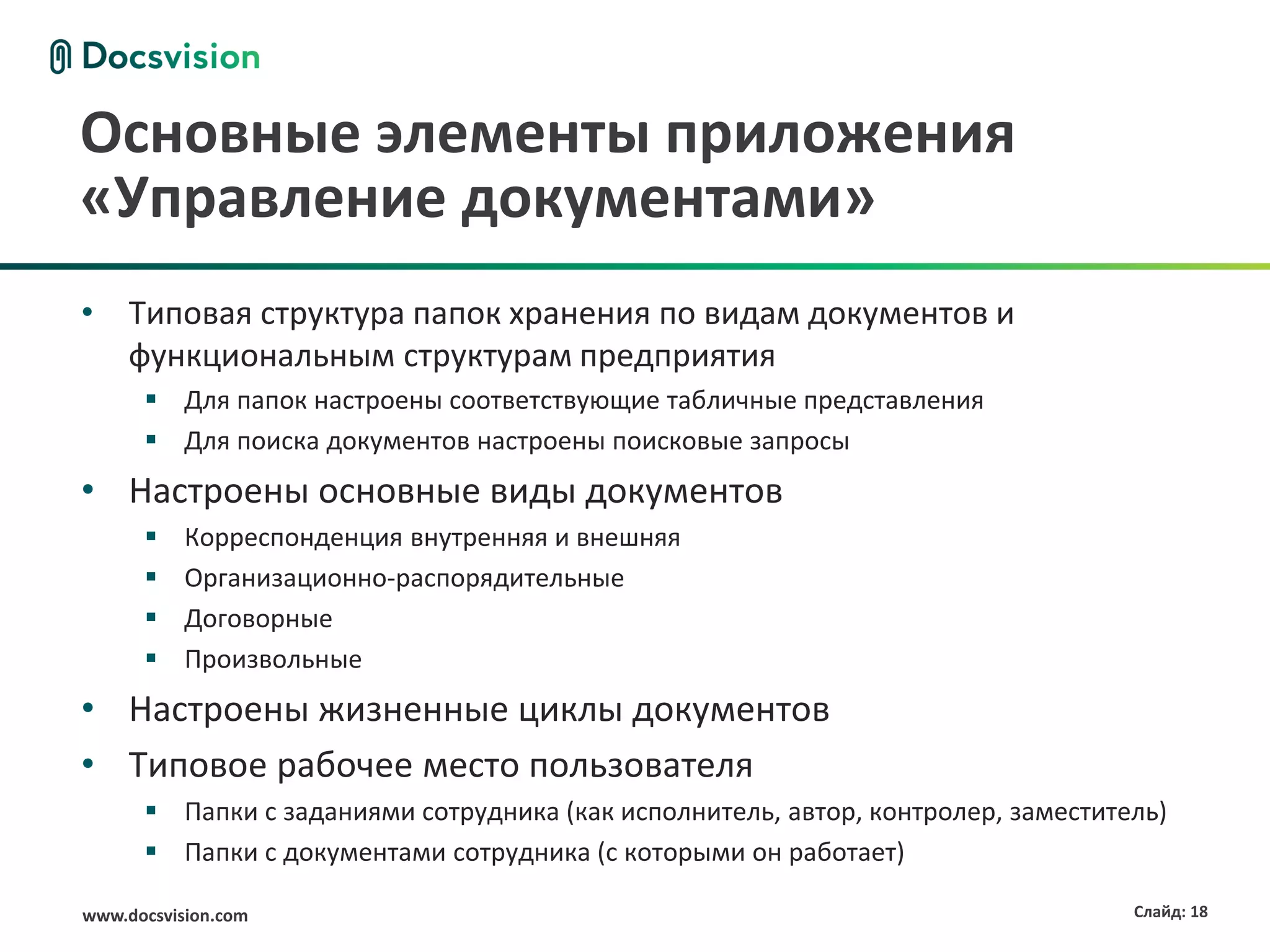 Основные элементы приложения
«Управление документами»
• Типовая структура папок хранения по видам документов и
  функциональным структурам предприятия
       Для папок настроены соответствующие табличные представления
       Для поиска документов настроены поисковые запросы
• Настроены основные виды документов
          Корреспонденция внутренняя и внешняя
          Организационно-распорядительные
          Договорные
          Произвольные
• Настроены жизненные циклы документов
• Типовое рабочее место пользователя
       Папки с заданиями сотрудника (как исполнитель, автор, контролер, заместитель)
       Папки с документами сотрудника (с которыми он работает)

www.docsvision.com                                                                Слайд: 18
 