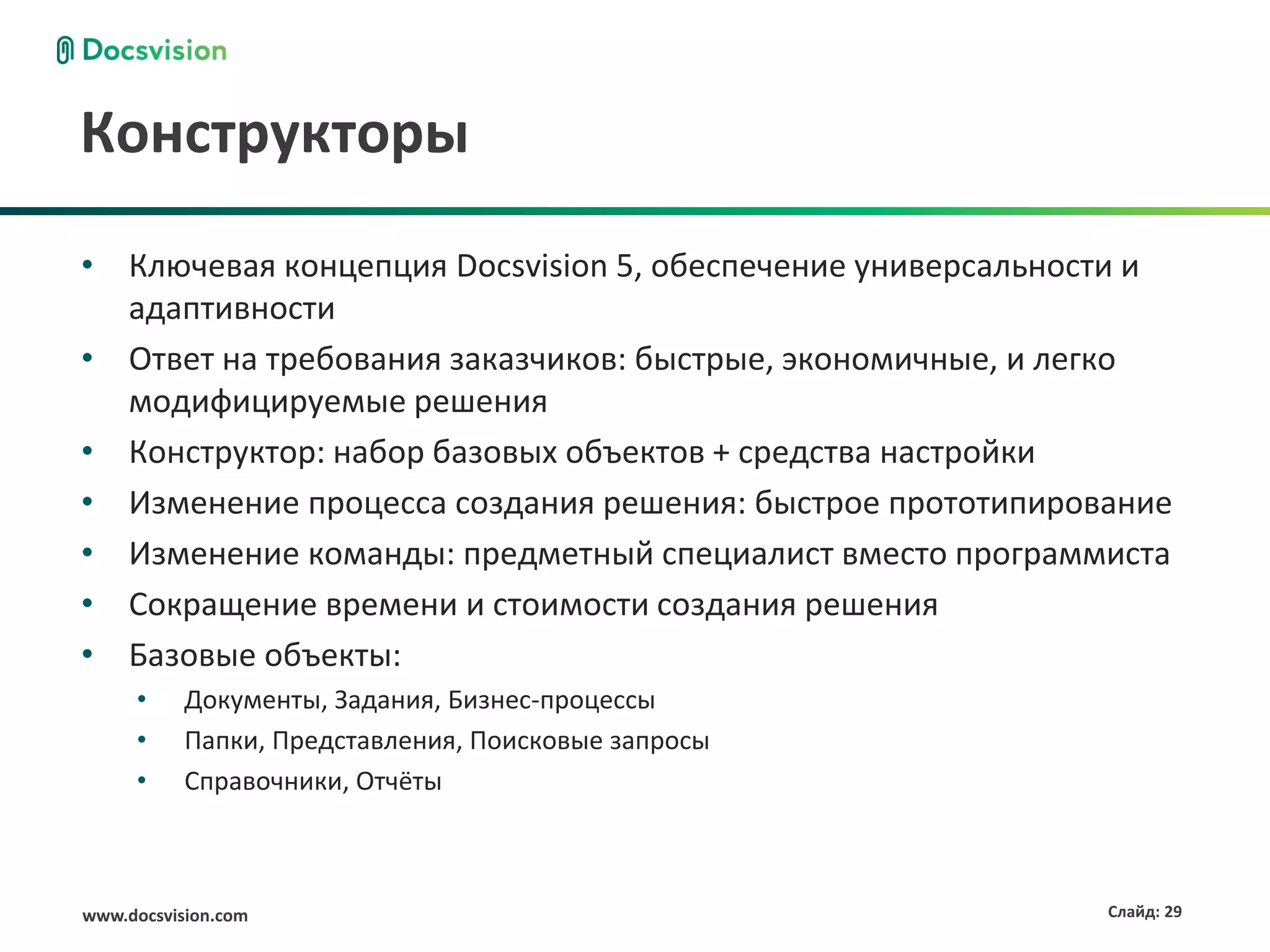 Конструкторы
• Ключевая концепция Docsvision 5, обеспечение универсальности и
  адаптивности
• Ответ на требования заказчиков: быстрые, экономичные, и легко
  модифицируемые решения
• Конструктор: набор базовых объектов + средства настройки
• Изменение процесса создания решения: быстрое прототипирование
• Изменение команды: предметный специалист вместо программиста
• Сокращение времени и стоимости создания решения
• Базовые объекты:
     •     Документы, Задания, Бизнес-процессы
     •     Папки, Представления, Поисковые запросы
     •     Справочники, Отчёты



www.docsvision.com                                          Слайд: 29
 