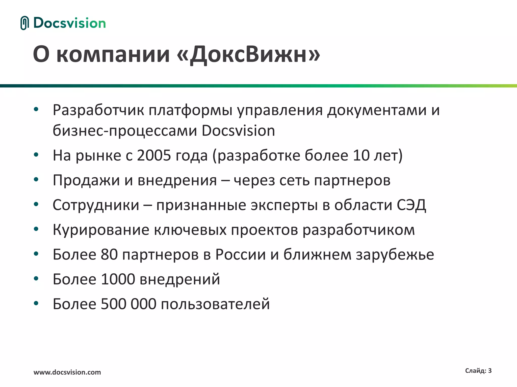О компании «ДоксВижн»

• Разработчик платформы управления документами и
  бизнес-процессами Docsvision
• На рынке с 2005 года (разработке более 10 лет)
• Продажи и внедрения – через сеть партнеров
• Сотрудники – признанные эксперты в области СЭД
• Курирование ключевых проектов разработчиком
• Более 80 партнеров в России и ближнем зарубежье
• Более 1000 внедрений
• Более 500 000 пользователей


www.docsvision.com                                  Слайд: 3
 
