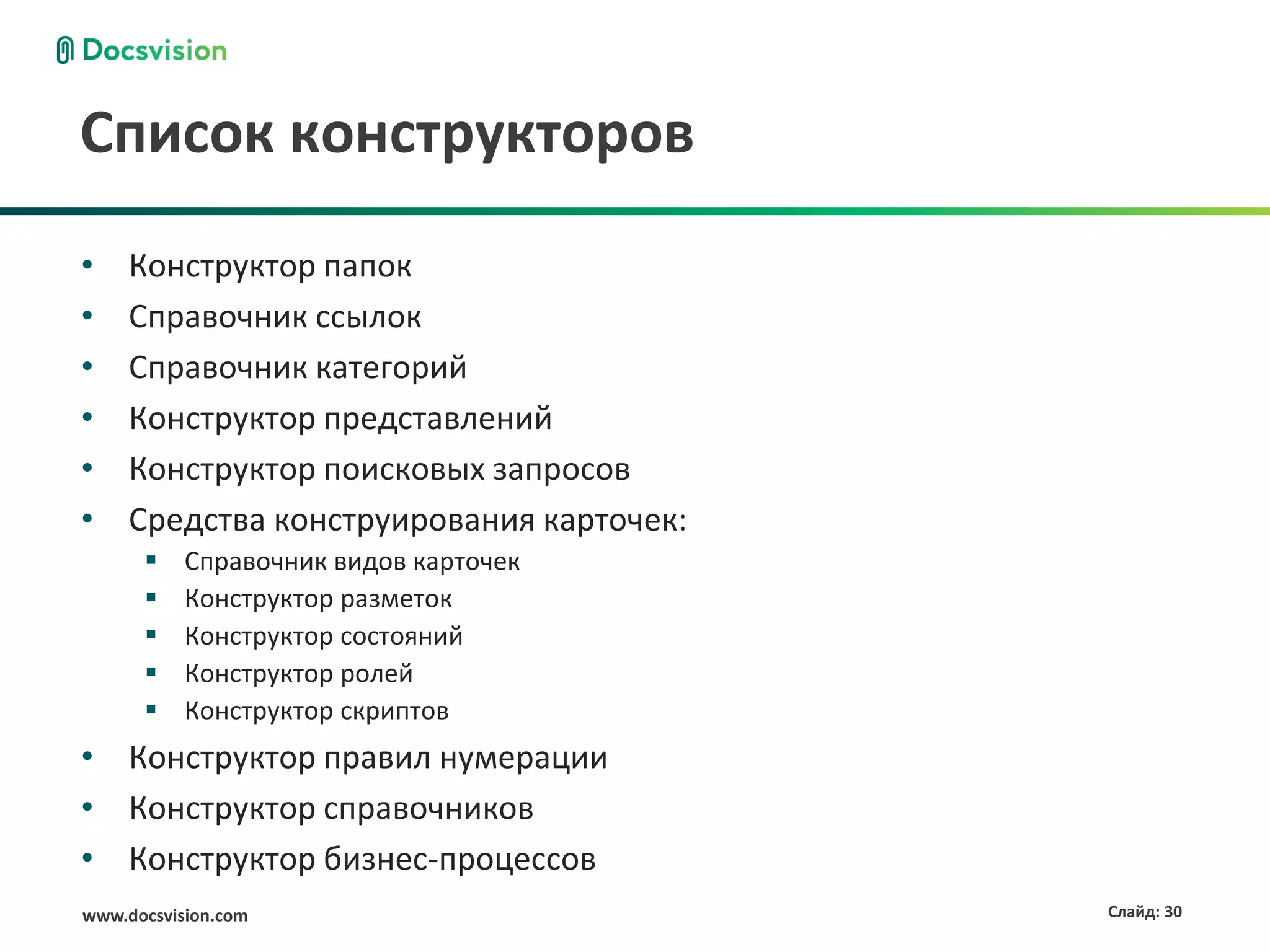 Список конструкторов
•    Конструктор папок
•    Справочник ссылок
•    Справочник категорий
•    Конструктор представлений
•    Конструктор поисковых запросов
•    Средства конструирования карточек:
          Справочник видов карточек
          Конструктор разметок
          Конструктор состояний
          Конструктор ролей
          Конструктор скриптов
• Конструктор правил нумерации
• Конструктор справочников
• Конструктор бизнес-процессов
www.docsvision.com                        Слайд: 30
 