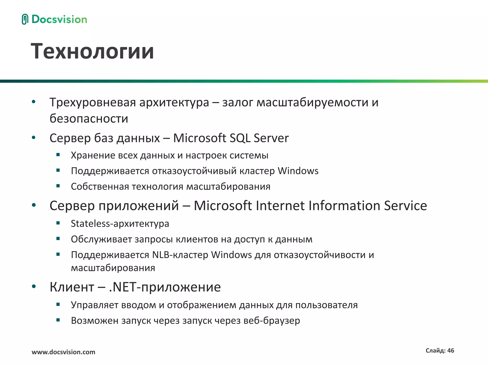 Технологии
• Трехуровневая архитектура – залог масштабируемости и
  безопасности
• Сервер баз данных – Microsoft SQL Server
       Хранение всех данных и настроек системы
       Поддерживается отказоустойчивый кластер Windows
       Собственная технология масштабирования
• Сервер приложений – Microsoft Internet Information Service
       Stateless-архитектура
       Обслуживает запросы клиентов на доступ к данным
       Поддерживается NLB-кластер Windows для отказоустойчивости и
        масштабирования
• Клиент – .NET-приложение
       Управляет вводом и отображением данных для пользователя
       Возможен запуск через запуск через веб-браузер

www.docsvision.com                                                    Слайд: 46
 