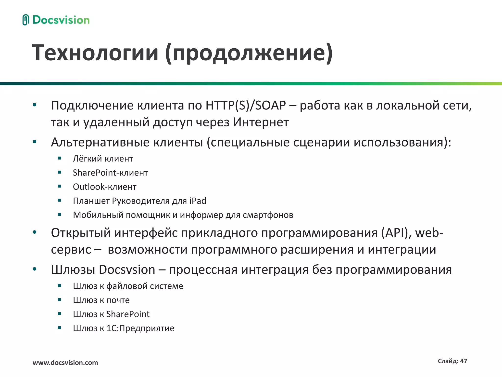 Технологии (продолжение)
• Подключение клиента по HTTP(S)/SOAP – работа как в локальной сети,
  так и удаленный доступ через Интернет
• Альтернативные клиенты (специальные сценарии использования):
          Лёгкий клиент
          SharePoint-клиент
          Outlook-клиент
          Планшет Руководителя для iPad
          Мобильный помощник и информер для смартфонов
• Открытый интерфейс прикладного программирования (API), web-
  сервис – возможности программного расширения и интеграции
• Шлюзы Docsvsion – процессная интеграция без программирования
          Шлюз к файловой системе
          Шлюз к почте
          Шлюз к SharePoint
          Шлюз к 1С:Предприятие


www.docsvision.com                                            Слайд: 47
 
