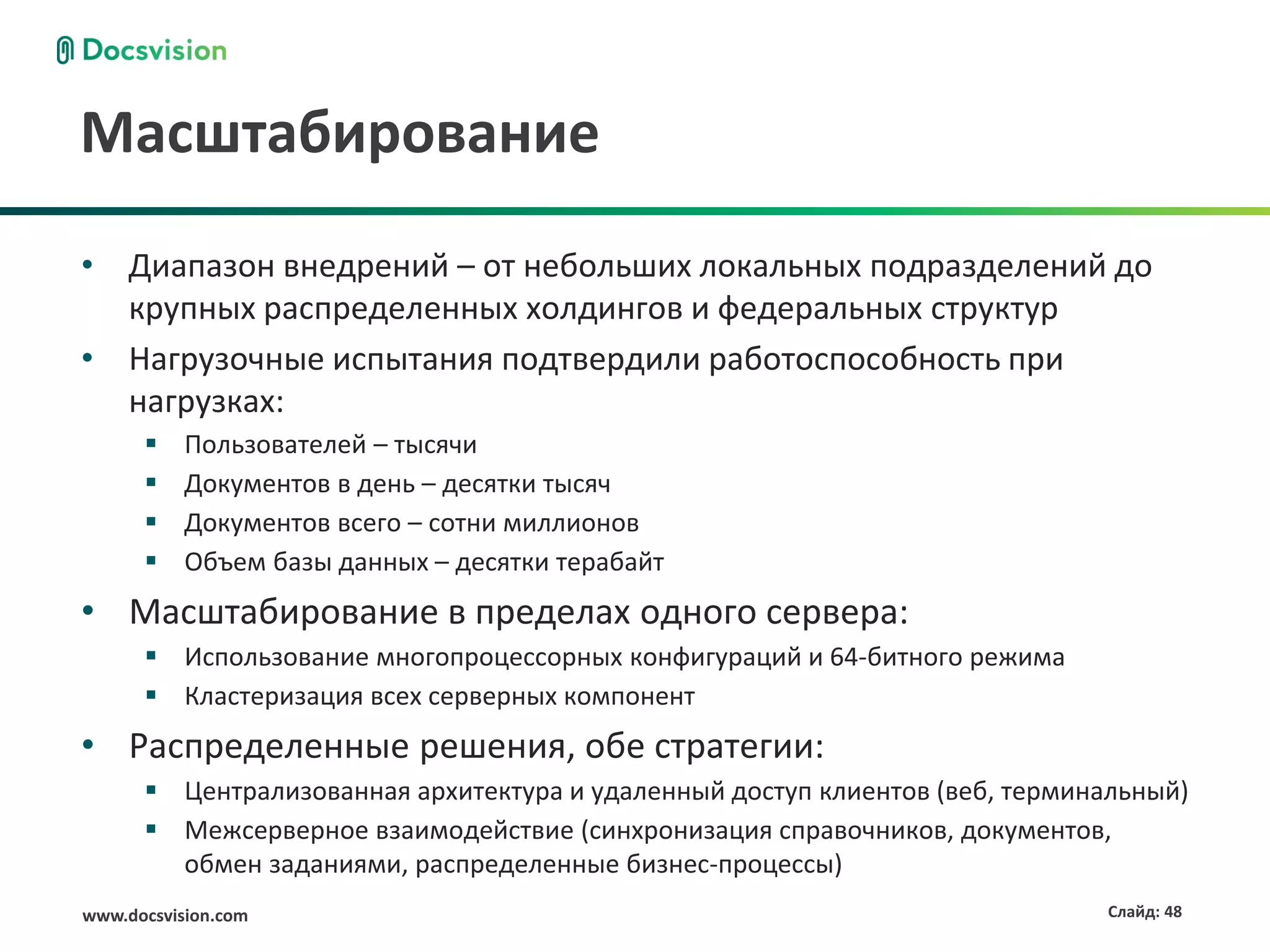 Масштабирование
• Диапазон внедрений – от небольших локальных подразделений до
  крупных распределенных холдингов и федеральных структур
• Нагрузочные испытания подтвердили работоспособность при
  нагрузках:
          Пользователей – тысячи
          Документов в день – десятки тысяч
          Документов всего – сотни миллионов
          Объем базы данных – десятки терабайт
• Масштабирование в пределах одного сервера:
       Использование многопроцессорных конфигураций и 64-битного режима
       Кластеризация всех серверных компонент
• Распределенные решения, обе стратегии:
       Централизованная архитектура и удаленный доступ клиентов (веб, терминальный)
       Межсерверное взаимодействие (синхронизация справочников, документов,
        обмен заданиями, распределенные бизнес-процессы)
www.docsvision.com                                                           Слайд: 48
 