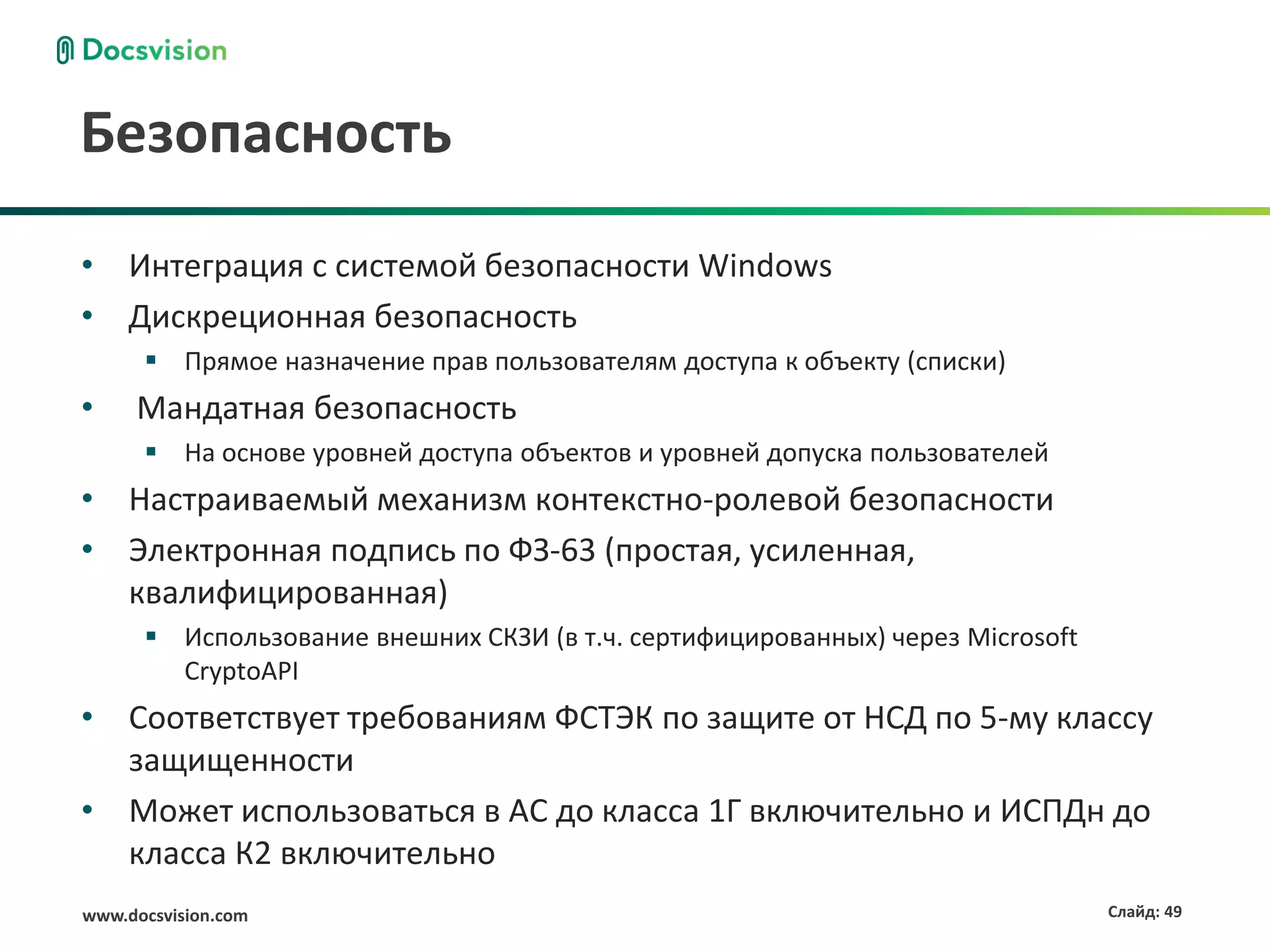 Безопасность
• Интеграция с системой безопасности Windows
• Дискреционная безопасность
       Прямое назначение прав пользователям доступа к объекту (списки)
•    Мандатная безопасность
       На основе уровней доступа объектов и уровней допуска пользователей
• Настраиваемый механизм контекстно-ролевой безопасности
• Электронная подпись по ФЗ-63 (простая, усиленная,
  квалифицированная)
       Использование внешних СКЗИ (в т.ч. сертифицированных) через Microsoft
        CryptoAPI
• Соответствует требованиям ФСТЭК по защите от НСД по 5-му классу
  защищенности
• Может использоваться в АС до класса 1Г включительно и ИСПДн до
  класса К2 включительно
www.docsvision.com                                                              Слайд: 49
 