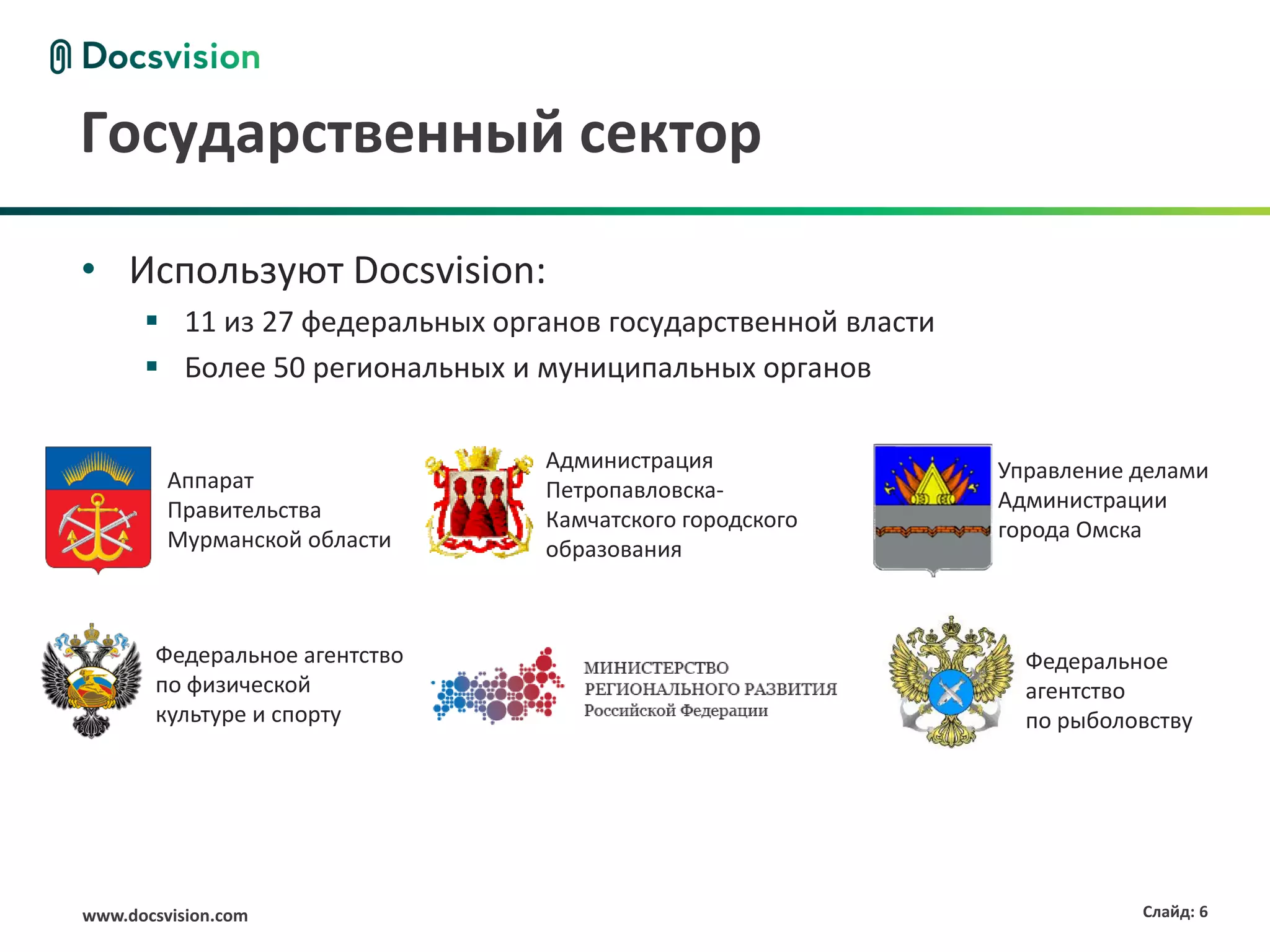 Государственный сектор

• Используют Docsvision:
       11 из 27 федеральных органов государственной власти
       Более 50 региональных и муниципальных органов

                                Администрация                 Управление делами
         Аппарат                Петропавловска-
         Правительства                                        Администрации
                                Камчатского городского        города Омска
         Мурманской области     образования



       Федеральное агентство                                    Федеральное
       по физической                                            агентство
       культуре и спорту                                        по рыболовству




www.docsvision.com                                                       Слайд: 6
 