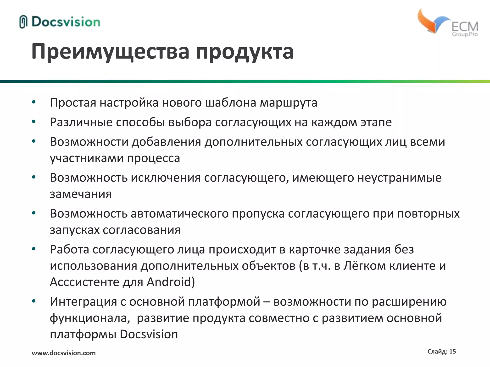 www.docsvision.com Слайд: 15
Преимущества продукта
• Простая настройка нового шаблона маршрута
• Различные способы выбора согласующих на каждом этапе
• Возможности добавления дополнительных согласующих лиц всеми
участниками процесса
• Возможность исключения согласующего, имеющего неустранимые
замечания
• Возможность автоматического пропуска согласующего при повторных
запусках согласования
• Работа согласующего лица происходит в карточке задания без
использования дополнительных объектов (в т.ч. в Лёгком клиенте и
Асссистенте для Android)
• Интеграция с основной платформой – возможности по расширению
функционала, развитие продукта совместно с развитием основной
платформы Docsvision
 