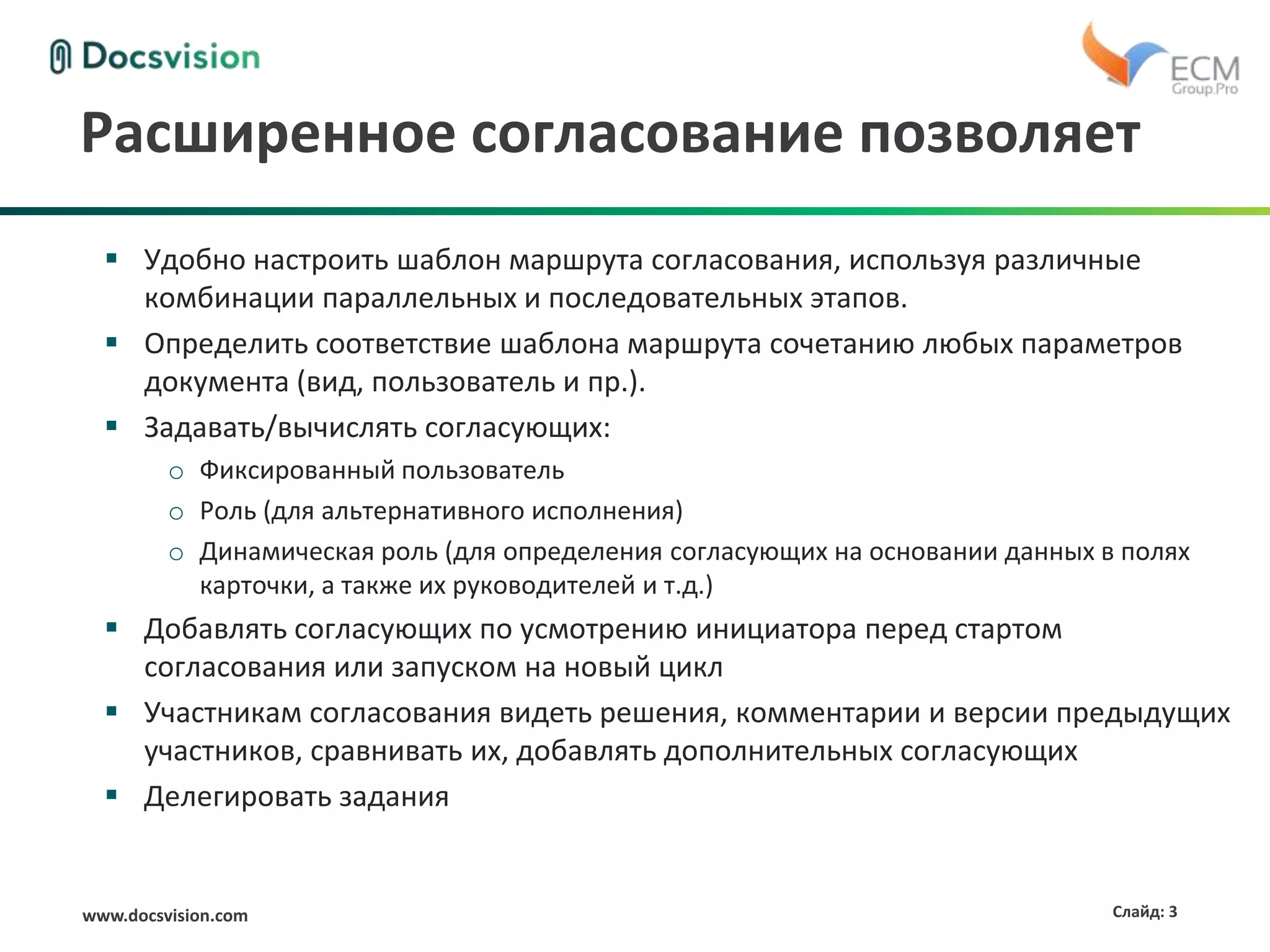 www.docsvision.com Слайд: 3
Расширенное согласование позволяет
 Удобно настроить шаблон маршрута согласования, используя различные
комбинации параллельных и последовательных этапов.
 Определить соответствие шаблона маршрута сочетанию любых параметров
документа (вид, пользователь и пр.).
 Задавать/вычислять согласующих:
o Фиксированный пользователь
o Роль (для альтернативного исполнения)
o Динамическая роль (для определения согласующих на основании данных в полях
карточки, а также их руководителей и т.д.)
 Добавлять согласующих по усмотрению инициатора перед стартом
согласования или запуском на новый цикл
 Участникам согласования видеть решения, комментарии и версии предыдущих
участников, сравнивать их, добавлять дополнительных согласующих
 Делегировать задания
 