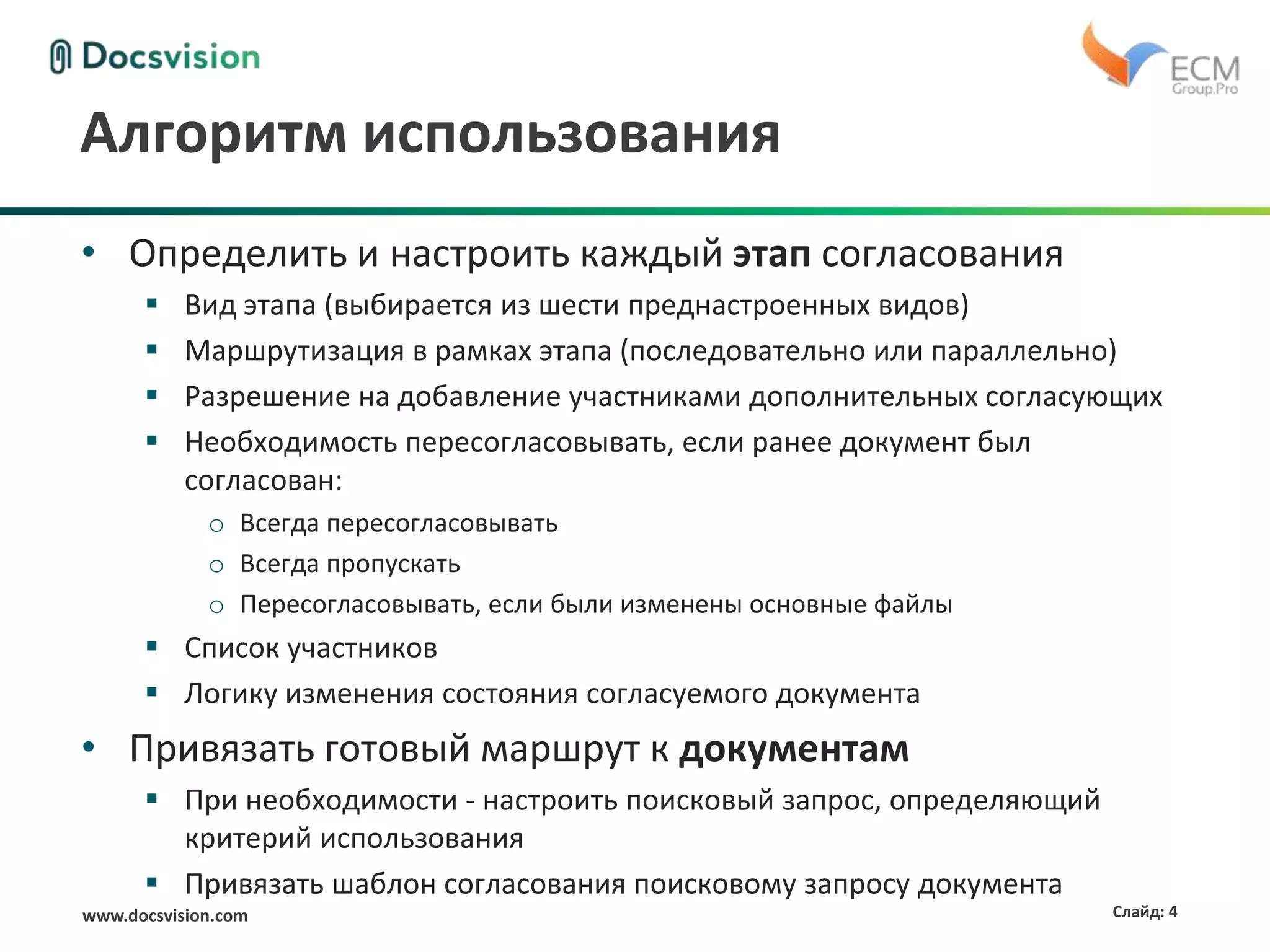 www.docsvision.com Слайд: 4
Алгоритм использования
• Определить и настроить каждый этап согласования
 Вид этапа (выбирается из шести преднастроенных видов)
 Маршрутизация в рамках этапа (последовательно или параллельно)
 Разрешение на добавление участниками дополнительных согласующих
 Необходимость пересогласовывать, если ранее документ был
согласован:
o Всегда пересогласовывать
o Всегда пропускать
o Пересогласовывать, если были изменены основные файлы
 Список участников
 Логику изменения состояния согласуемого документа
• Привязать готовый маршрут к документам
 При необходимости - настроить поисковый запрос, определяющий
критерий использования
 Привязать шаблон согласования поисковому запросу документа
 