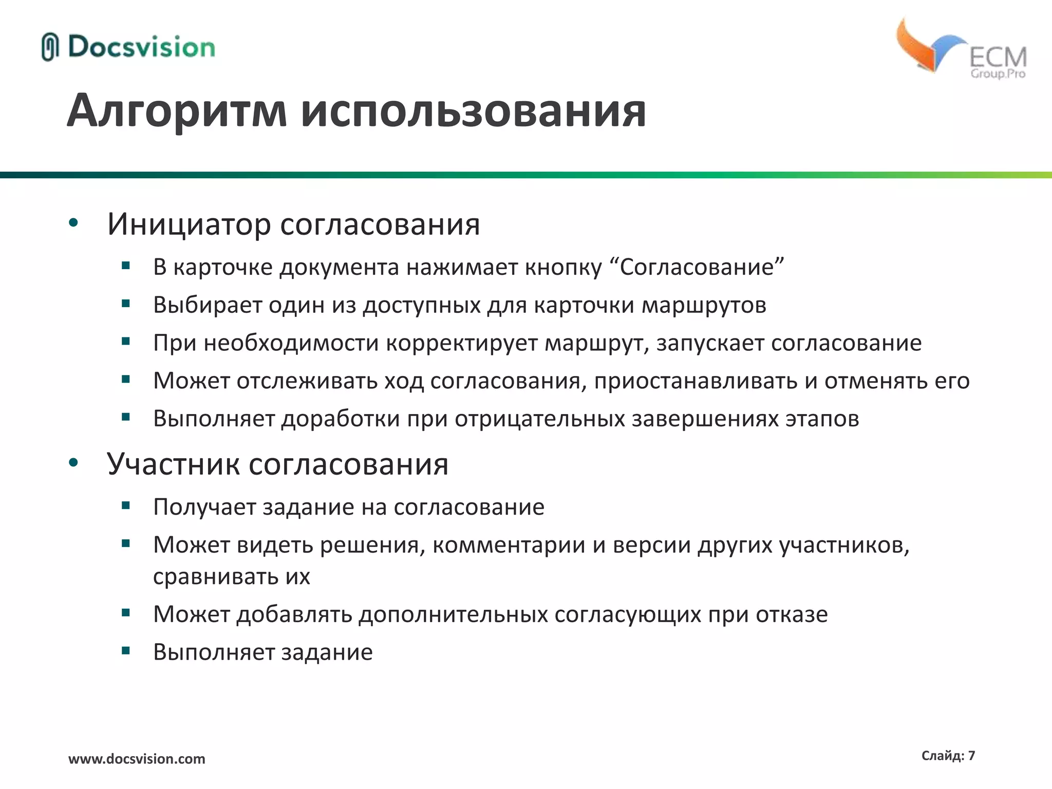 www.docsvision.com Слайд: 7
Алгоритм использования
• Инициатор согласования
 В карточке документа нажимает кнопку “Согласование”
 Выбирает один из доступных для карточки маршрутов
 При необходимости корректирует маршрут, запускает согласование
 Может отслеживать ход согласования, приостанавливать и отменять его
 Выполняет доработки при отрицательных завершениях этапов
• Участник согласования
 Получает задание на согласование
 Может видеть решения, комментарии и версии других участников,
сравнивать их
 Может добавлять дополнительных согласующих при отказе
 Выполняет задание
 