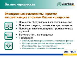 Бизнес-процессы Процессы обслуживания запросов клиентов Продажи, закупки, договорная деятельность Процессы жизненного цикла промышленных изделий Вспомогательные процессы Требования Визуальное моделирование схемы и настройка функций Маршрутизация заданий, автоматизированные этапы Взаимодействие с другими системами Контроль хода процессов, накопление метрик Электронные регламенты: простая автоматизация сложных бизнес-процессов 