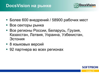 DocsVision  на рынке Более 600 внедрений  /  58900 рабочих мест Все секторы рынка Все регионы России, Беларусь, Грузия, Казахстан, Латвия, Украина, Узбекистан, Эстония 8 языковых версий 92 партнера во всех регионах 