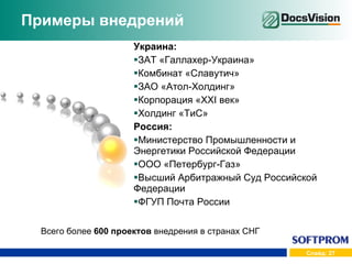 Примеры внедрений Украина: ЗАТ «Галлахер-Украина» Комбинат «Славутич» ЗАО «Атол-Холдинг» Корпорация « XXI  век» Холдинг «Ти C » Россия: Министерство Промышленности и Энергетики Российской Федерации ООО «Петербург-Газ» Высший Арбитражный Суд Российской Федерации ФГУП Почта России Всего более  600 проектов  внедрения в странах СНГ 
