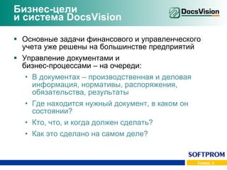 Бизнес-цели  и система  DocsVision Основные задачи финансового и управленческого учета уже решены на большинстве предприятий Управление документами и  бизнес-процессами – на очереди: В документах – производственная и деловая информация, нормативы, распоряжения, обязательства, результаты Где находится нужный документ, в каком он состоянии? Кто, что, и когда должен сделать? Как это сделано на самом деле? 