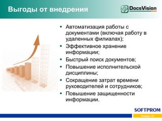Выгоды от внедрения Автоматизация работы с документами (включая работу в удаленных филиалах); Эффективное хранение информации; Быстрый поиск документов; Повышение исполнительской дисциплины; Сокращение затрат времени руководителей и сотрудников; Повышение защищенности информации. 