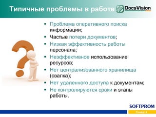Типичные проблемы в работе Проблема оперативного поиска  информации; Частые  потери документов ; Низкая эффективность работы  персонала; Неэффективное  использование ресурсов; Нет централизованного хранилища  (свалка); Нет удаленного доступа  к документам; Не контролируются сроки  и этапы работы. 