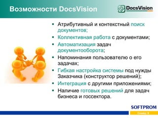 Возможности  DocsVision Атрибутивный и контекстный  поиск документов; Коллективная работа  с документами; Автоматизация  задач  документооборота ; Напоминания пользователю о его задачах; Гибкая настройка системы  под нужды Заказчика (конструктор решений); Интеграция  с другими приложениями; Наличие  готовых решений  для задач бизнеса и госсектора. 