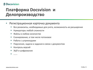 Платформа Docsvision и
Делопроизводство
• Регистрационная карточка документа
          Все реквизиты, необходимые для учета, возможность их расширения
          Нумераторы любой сложности
          Файлы в любом количестве
          Сканирование, в том числе потоковое
          Работа с штрихкодами
          Поручения, задачи и задания в связи с документом
          Контроль версий
          ЭЦП и шифрование
          …….




www.docsvision.com                                                      Слайд: 11
 