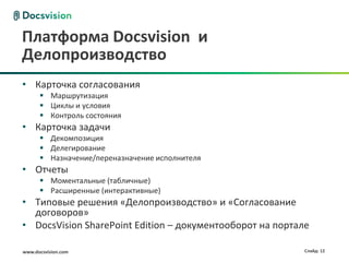 Платформа Docsvision и
Делопроизводство
• Карточка согласования
       Маршрутизация
       Циклы и условия
       Контроль состояния
• Карточка задачи
       Декомпозиция
       Делегирование
       Назначение/переназначение исполнителя
• Отчеты
       Моментальные (табличные)
       Расширенные (интерактивные)
• Типовые решения «Делопроизводство» и «Согласование
  договоров»
• DocsVision SharePoint Edition – документооборот на портале

www.docsvision.com                                         Слайд: 12
 