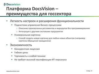 Платформа DocsVision –
преимущества для госсектора
• Легкость настроек и расширения функциональности
       Подсистема управления бизнес-процессами
             o Описание произвольных регламентов и маршрутов без программирования
             o Интеграция с другими системами предприятия
       Универсальная карточка
             o Способ создать новую карточку для любых новых объектов (например
               карточка обращения гражданина)

• Экономичность
          Конкурентная лицензия
          Гибкие цены
          Терпимость к слабой технике
          Не требует высокой квалификации ИТ-персонала



www.docsvision.com                                                                Слайд: 14
 