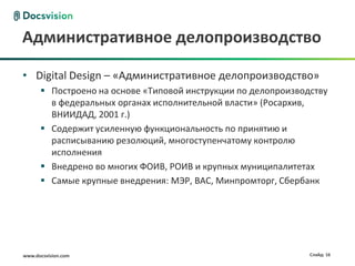Административное делопроизводство

• Digital Design – «Административное делопроизводство»
       Построено на основе «Типовой инструкции по делопроизводству
        в федеральных органах исполнительной власти» (Росархив,
        ВНИИДАД, 2001 г.)
       Содержит усиленную функциональность по принятию и
        расписыванию резолюций, многоступенчатому контролю
        исполнения
       Внедрено во многих ФОИВ, РОИВ и крупных муниципалитетах
       Самые крупные внедрения: МЭР, ВАС, Минпромторг, Сбербанк




www.docsvision.com                                             Слайд: 16
 