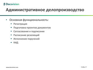 Административное делопроизводство

• Основная функциональность:
          Регистрация
          Подготовка проектов документов
          Согласование и подписание
          Расписание резолюций
          Исполнение поручений
          КИД




www.docsvision.com                          Слайд: 17
 
