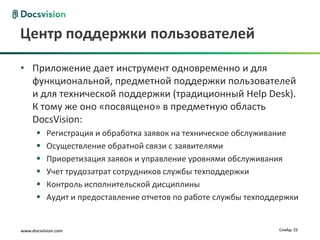 Центр поддержки пользователей

• Приложение дает инструмент одновременно и для
  функциональной, предметной поддержки пользователей
  и для технической поддержки (традиционный Help Desk).
  К тому же оно «посвящено» в предметную область
  DocsVision:
          Регистрация и обработка заявок на техническое обслуживание
          Осуществление обратной связи с заявителями
          Приоретизация заявок и управление уровнями обслуживания
          Учет трудозатрат сотрудников службы техподдержки
          Контроль исполнительской дисциплины
          Аудит и предоставление отчетов по работе службы техподдержки


www.docsvision.com                                                Слайд: 22
 