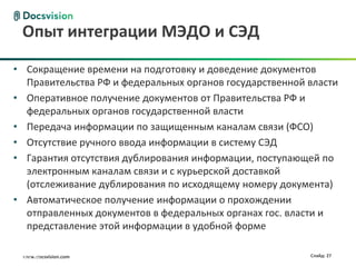 Опыт интеграции МЭДО и СЭД

   • Сокращение времени на подготовку и доведение документов
     Правительства РФ и федеральных органов государственной власти
   • Оперативное получение документов от Правительства РФ и
     федеральных органов государственной власти
   • Передача информации по защищенным каналам связи (ФСО)
   • Отсутствие ручного ввода информации в систему СЭД
   • Гарантия отсутствия дублирования информации, поступающей по
     электронным каналам связи и с курьерской доставкой
     (отслеживание дублирования по исходящему номеру документа)
   • Автоматическое получение информации о прохождении
     отправленных документов в федеральных органах гос. власти и
     представление этой информации в удобной форме

21.08.2012
      www.docsvision.com                              27    Слайд: 27
 