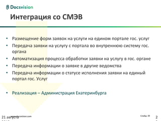 Интеграция со СМЭВ

   • Размещение форм заявок на услуги на едином портале гос. услуг
   • Передача заявки на услугу с портала во внутреннюю систему гос.
     органа
   • Автоматизация процесса обработки заявки на услугу в гос. органе
   • Передача информации о заявке в другие ведомства
   • Передача информации о статусе исполнения заявки на единый
     портал гос. Услуг

   • Реализация – Администрация Екатеринбурга



     www.docsvision.com                                        Слайд: 29
21 августа                                                                 2
 