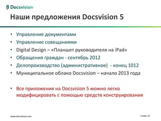 Наши предложения Docsvision 5

•    Управление документами
•    Управление совещаниями
•    Digital Design – «Планшет руководителя на iPad»
•    Обращения граждан - сентябрь 2012
•    Делопроизводство (административное) - конец 1012
•    Муниципальное облако Docsvision – начало 2013 года

• Все приложения на Docsvision 5 можно легко
  модифицировать с помощью средств конструирования


www.docsvision.com                                        Слайд: 32
 