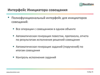 Интерфейс Инициатора совещания

 •    Полнофункциональный интерфейс для инициаторов
      совещаний:

         Все операции с совещанием в одном объекте

         Автоматическая генерация повестки, протокола, отчета
          по результатам исполнения решений совещания

         Автоматическая генерация заданий (поручений) по
          итогам совещания

         Контроль исполнения заданий



www.docsvision.com                                           Слайд: 41
 